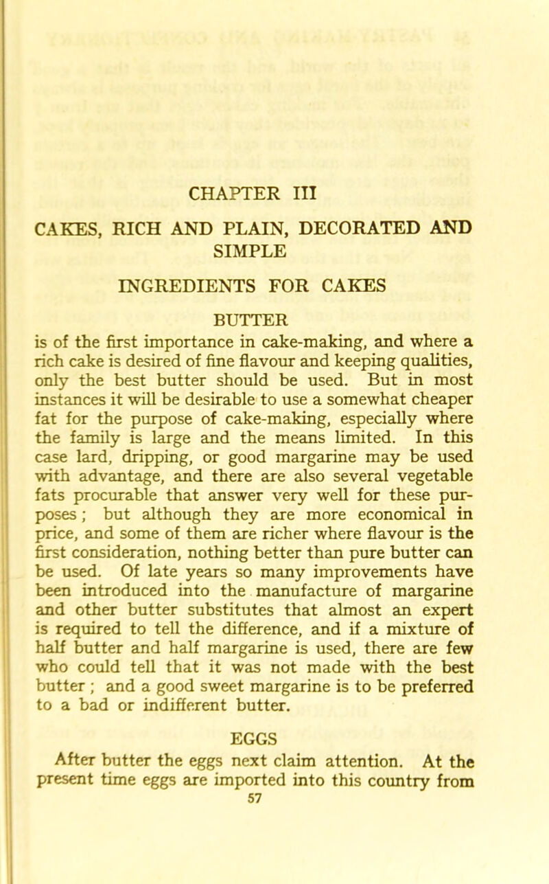 CHAPTER III CAKES, RICH AND PLAIN, DECORATED AND SIMPLE INGREDIENTS FOR CAKES BUTTER is of the first importance in cake-making, and where a rich cake is desired of fine flavour and keeping qualities, only the best butter should be used. But in most instances it will be desirable to use a somewhat cheaper fat for the purpose of cake-making, especially where the family is large and the means limited. In this case lard, dripping, or good margarine may be used with advantage, and there are also several vegetable fats procurable that answer very well for these pur- poses ; but although they are more economical in price, and some of them are richer where flavour is the first consideration, nothing better than pure butter can be used. Of late years so many improvements have been introduced into the manufacture of margarine and other butter substitutes that almost an expert is required to tell the difference, and if a mixture of half butter and half margarine is used, there are few who could tell that it was not made with the best butter ; and a good sweet margarine is to be preferred to a bad or indifferent butter. EGGS After butter the eggs next claim attention. At the present time eggs are imported into this country from