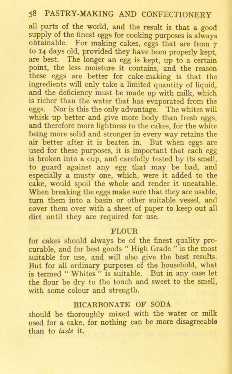 all parts of the world, and the result is that a good supply of the finest eggs for cooking purposes is always obtainable. For making cakes, eggs that are from 7 to 14 days old, provided they have been properly kept, are best. The longer an egg is kept, up to a certain point, the less moisture it contains, and the reason these eggs are better for cake-making is that the ingredients will only take a limited quantity of liquid, and the deficiency must be made up with milk, which is richer than the water that has evaporated from the eggs. Nor is this the only advantage. The whites will whisk up better and give more body than fresh eggs, and therefore more lightness to the cakes, for the white being more solid and stronger in every way retains the air better after it is beaten in. But when eggs are used for these purposes, it is important that each egg is broken into a cup, and carefully tested by its smell, to guard against any egg that may be bad, and especially a musty one, which, were it added to the cake, would spoil the whole and render it uneatable. When breaking the eggs make sure that they are usable, turn them into a basin or other suitable vessel, and cover them over with a sheet of paper to keep out all dirt until they are required for use. FLOUR for cakes should always be of the finest quality pro- curable, and for best goods  High Grade ” is the most suitable for use, and will also give the best results. But for all ordinary purposes of the household, what is termed “ Whites ” is suitable. But in any case let the flour be dry to the touch and sweet to the smell, with some colour and strength. BICARBONATE OF SODA should be thoroughly mixed with the water or milk used for a cake, for nothing can be more disagreeable than to taste it.