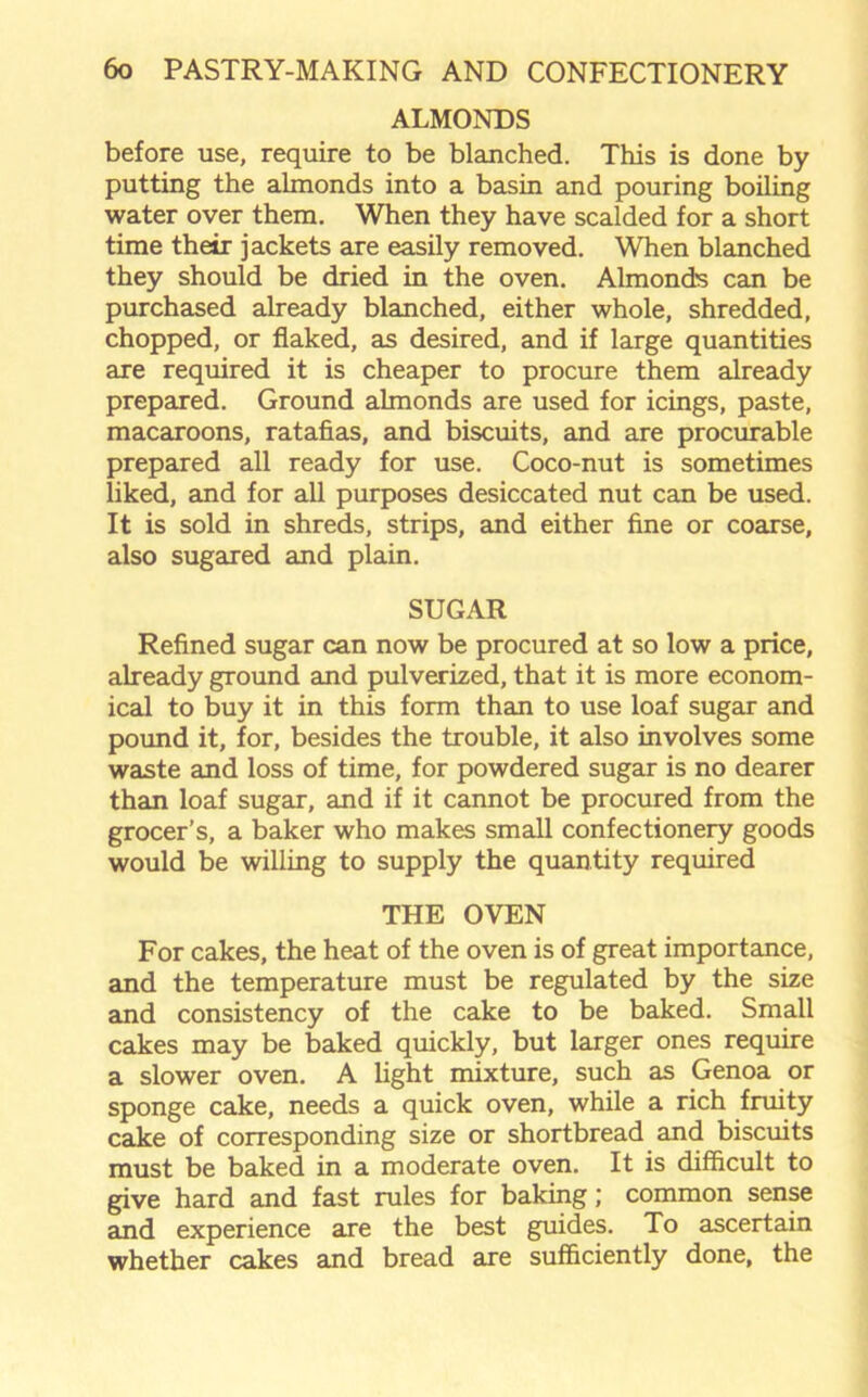 ALMONDS before use, require to be blanched. This is done by putting the almonds into a basin and pouring boiling water over them. When they have scalded for a short time their jackets are easily removed. When blanched they should be dried in the oven. Almonds can be purchased already blanched, either whole, shredded, chopped, or flaked, as desired, and if large quantities are required it is cheaper to procure them already prepared. Ground almonds are used for icings, paste, macaroons, ratafias, and biscuits, and are procurable prepared all ready for use. Coco-nut is sometimes liked, and for all purposes desiccated nut can be used. It is sold in shreds, strips, and either fine or coarse, also sugared and plain. SUGAR Refined sugar can now be procured at so low a price, already ground and pulverized, that it is more econom- ical to buy it in this form than to use loaf sugar and pound it, for, besides the trouble, it also involves some waste and loss of time, for powdered sugar is no dearer than loaf sugar, and if it cannot be procured from the grocer’s, a baker who makes small confectionery goods would be willing to supply the quantity required THE OVEN For cakes, the heat of the oven is of great importance, and the temperature must be regulated by the size and consistency of the cake to be baked. Small cakes may be baked quickly, but larger ones require a slower oven. A light mixture, such as Genoa or sponge cake, needs a quick oven, while a rich fruity cake of corresponding size or shortbread and biscuits must be baked in a moderate oven. It is difficult to give hard and fast rules for baking; common sense and experience are the best guides. To ascertain whether cakes and bread are sufficiently done, the