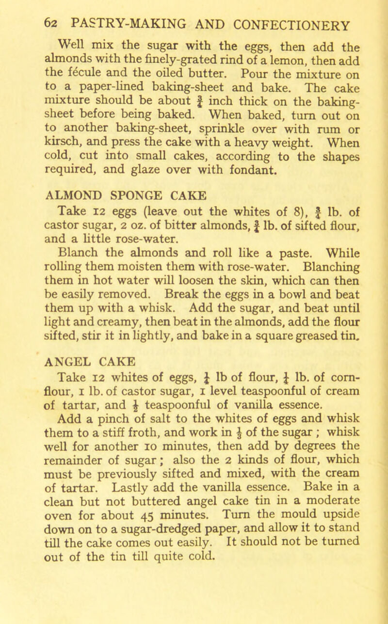 Well mix the sugar with the eggs, then add the almonds with the finely-grated rind of a lemon, then add the fecule and the oiled butter. Pour the mixture on to a paper-lined baking-sheet and bake. The cake mixture should be about £ inch thick on the baking- sheet before being baked. When baked, turn out on to another baking-sheet, sprinkle over with rum or kirsch, and press the cake with a heavy weight. When cold, cut into small cakes, according to the shapes required, and glaze over with fondant. ALMOND SPONGE CAKE Take 12 eggs (leave out the whites of 8), | lb. of castor sugar, 2 oz. of bitter almonds, £ lb. of sifted flour, and a little rose-water. Blanch the almonds and roll like a paste. While rolling them moisten them with rose-water. Blanching them in hot water will loosen the skin, which can then be easily removed. Break the eggs in a bowl and beat them up with a whisk. Add the sugar, and beat until light and creamy, then beat in the almonds, add the flour sifted, stir it in lightly, and bake in a square greased tin. ANGEL CAKE Take 12 whites of eggs, £ lb of flour, J lb. of corn- flour, 1 lb. of castor sugar, 1 level teaspoonful of cream of tartar, and \ teaspoonful of vanilla essence. Add a pinch of salt to the whites of eggs and whisk them to a stiff froth, and work in $ of the sugar ; whisk well for another 10 minutes, then add by degrees the remainder of sugar; also the 2 kinds of flour, which must be previously sifted and mixed, with the cream of tartar. Lastly add the vanilla essence. Bake in a clean but not buttered angel cake tin in a moderate oven for about 45 minutes. Turn the mould upside down on to a sugar-dredged paper, and allow it to stand till the cake comes out easily. It should not be turned out of the tin till quite cold.