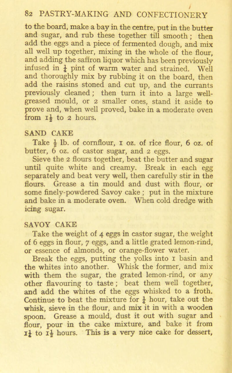 / 82 PASTRY-MAKING AND CONFECTIONERY to the board, make a bay in the centre, put in the butter and sugar, and rub these together till smooth; then add the eggs and a piece of fermented dough, and mix all well up together, mixing in the whole of the flour, and adding the saffron liquor which has been previously infused in J pint of warm water and strained. Well and thoroughly mix by rubbing it on the board, then add the raisins stoned and cut up, and the currants previously cleaned; then turn it into a large well- greased mould, or 2 smaller ones, stand it aside to prove and, when well proved, bake in a moderate oven from i£ to 2 hours. SAND CAKE Take \ lb. of cornflour, 1 oz. of rice flour, 6 oz. of butter, 6 oz. of castor sugar, and 2 eggs. Sieve the 2 flours together, beat the butter and sugar until quite white and creamy. Break in each egg separately and beat very well, then carefully stir in the flours. Grease a tin mould and dust with flour, or some finely-powdered Savoy cake ; put in the mixture and bake in a moderate oven. When cold dredge with icing sugar. SAVOY CAKE Take the weight of 4 eggs in castor sugar, the weight of 6 eggs in flour, 7 eggs, and a little grated lemon-rind, or essence of almonds, or orange-flower water. Break the eggs, putting the yolks into 1 basin and the whites into another. Whisk the former, and mix with them the sugar, the grated lemon-rind, or any other flavouring to taste; beat them well together, and add the whites of the eggs whisked to a froth. Continue to beat the mixture for £ hour, take out the whisk, sieve in the flour, and mix it in with a wooden spoon. Grease a mould, dust it out with sugar and flour, pour in the cake mixture, and bake it from ij to i£ hours. This is a very nice cake for dessert.