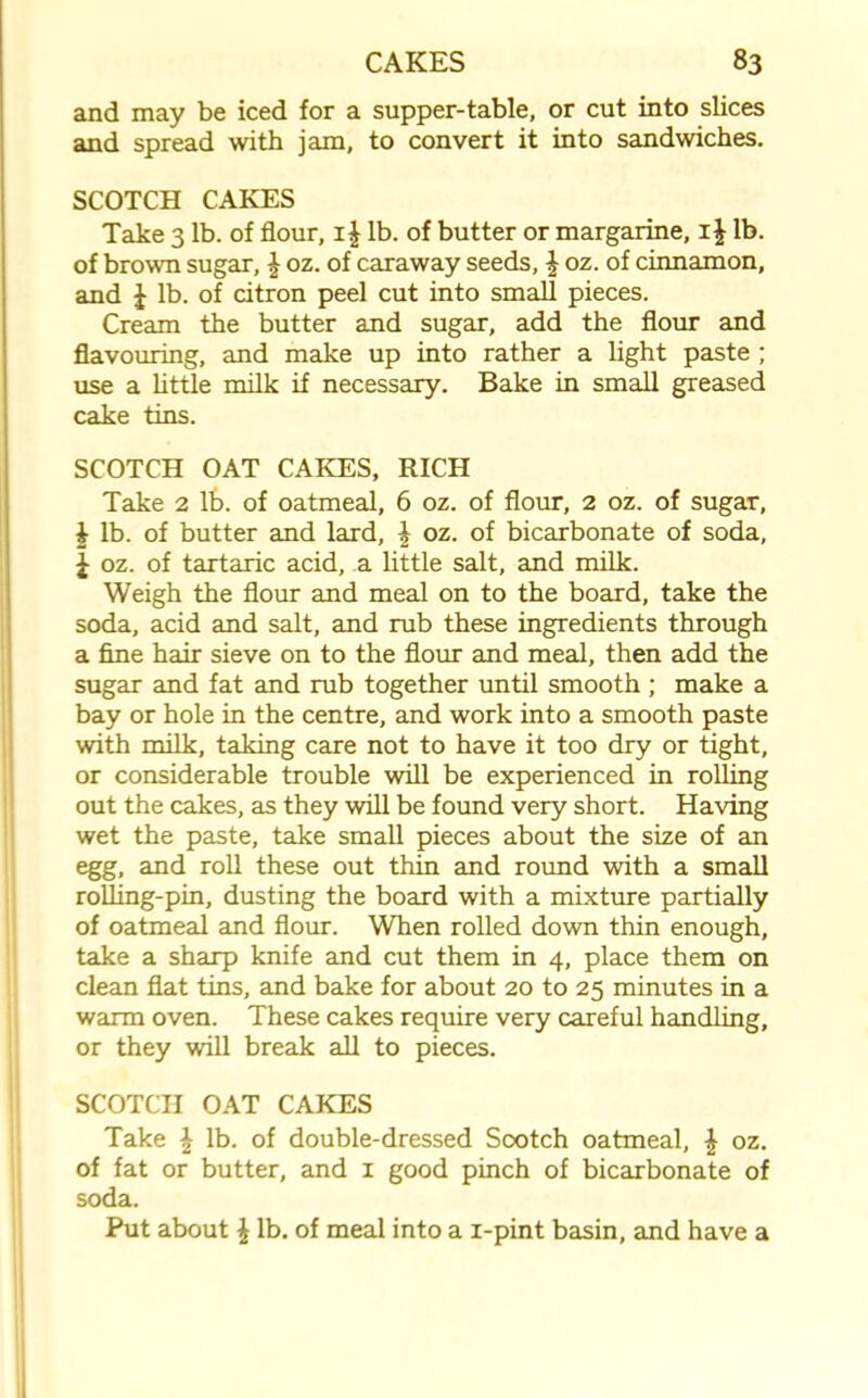 and may be iced for a supper-table, or cut into slices and spread with jam, to convert it into sandwiches. SCOTCH CAKES Take 3 lb. of flour, i£ lb. of butter or margarine, 1 \ lb. of brown sugar, \ oz. of caraway seeds, \ oz. of cinnamon, and J lb. of citron peel cut into small pieces. Cream the butter and sugar, add the flour and flavouring, and make up into rather a light paste ; use a little milk if necessary. Bake in small greased cake tins. SCOTCH OAT CAKES, RICH Take 2 lb. of oatmeal, 6 oz. of flour, 2 oz. of sugar, | lb. of butter and lard, | oz. of bicarbonate of soda, £ oz. of tartaric acid, a little salt, and milk. Weigh the flour and meal on to the board, take the soda, acid and salt, and rub these ingredients through a fine hair sieve on to the flour and meal, then add the sugar and fat and rub together until smooth; make a bay or hole in the centre, and work into a smooth paste with milk, taking care not to have it too dry or tight, or considerable trouble will be experienced in rolling out the cakes, as they will be found very short. Having wet the paste, take small pieces about the size of an egg, and roll these out thin and round with a small rolling-pin, dusting the board with a mixture partially of oatmeal and flour. When rolled down thin enough, take a sharp knife and cut them in 4, place them on clean flat tins, and bake for about 20 to 25 minutes in a warm oven. These cakes require very careful handling, or they will break all to pieces. SCOTCH OAT CAKES Take \ lb. of double-dressed Scotch oatmeal, £ oz. of fat or butter, and 1 good pinch of bicarbonate of soda. Put about £ lb. of meal into a i-pint basin, and have a