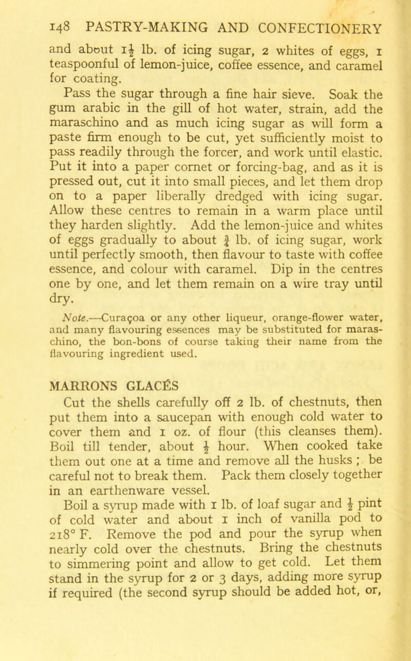 and about i| lb. of icing sugar, 2 whites of eggs, 1 teaspoonful of lemon-juice, coffee essence, and caramel for coating. Pass the sugar through a fine hair sieve. Soak the gum arabic in the gill of hot water, strain, add the maraschino and as much icing sugar as will form a paste firm enough to be cut, yet sufficiently moist to pass readily through the forcer, and work until elastic. Put it into a paper cornet or forcing-bag, and as it is pressed out, cut it into small pieces, and let them drop on to a paper liberally dredged with icing sugar. Allow these centres to remain in a warm place until they harden slightly. Add the lemon-juice and whites of eggs gradually to about f lb. of icing sugar, work until perfectly smooth, then flavour to taste with coffee essence, and colour with caramel. Dip in the centres one by one, and let them remain on a wire tray until dry. Note.—Cura50a or any other liqueur, orange-flower water, and many flavouring essences may be substituted for maras- chino, the bon-bons of course taking their name from the flavouring ingredient used. MARRONS GLACES Cut the shells carefully off 2 lb. of chestnuts, then put them into a saucepan with enough cold water to cover them and 1 oz. of flour (this cleanses them). Boil till tender, about £ hour. When cooked take them out one at a time and remove all the husks ; be careful not to break them. Pack them closely together in an earthenware vessel. Boil a syrup made with I lb. of loaf sugar and \ pint of cold water and about x inch of vanilla pod to 218° F. Remove the pod and pour the syrup when nearly cold over the chestnuts. Bring the chestnuts to simmering point and allow to get cold. Let them stand in the syrup for 2 or 3 days, adding more syrup if required (the second syrup should be added hot, or.