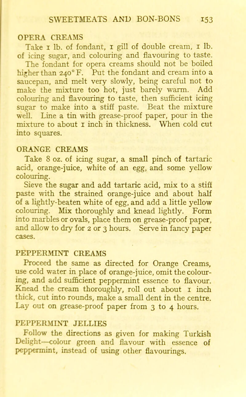OPERA CREAMS Take 1 lb. of fondant, 1 gill of double cream, 1 lb. of icing sugar, and colouring and flavouring to taste. The fondant for opera creams should not be boiled higher than 240° F. Put the fondant and cream into a saucepan, and melt very slowly, being careful not to make the mixture too hot, just barely warm. Add colouring and flavouring to taste, then sufficient icing sugar to make into a stiff paste. Beat the mixture well. Line a tin with grease-proof paper, pour in the mixture to about 1 inch in thickness. When cold cut into squares. ORANGE CREAMS Take 8 oz. of icing sugar, a small pinch of tartaric acid, orange-juice, white of an egg, and some yellow colouring. Sieve the sugar and add tartaric acid, mix to a stiff paste with the strained orange-juice and about half of a lightly-beaten white of egg, and add a little yellow colouring. Mix thoroughly and knead lightly. Form into marbles or ovals, place them on grease-proof paper, and allow to dry for 2 or 3 hours. Serve in fancy paper cases. PEPPERMINT CREAMS Proceed the same as directed for Orange Creams, use cold water in place of orange-juice, omit the colour- ing, and add sufficient peppermint essence to flavour. Knead the cream thoroughly, roll out about x inch thick, cut into rounds, make a small dent in the centre. Lay out on grease-proof paper from 3 to 4 hours. PEPPERMINT JELLIES Follow the directions as given for making Turkish Delight—colour green and flavour with essence of peppermint, instead of using other flavourings.