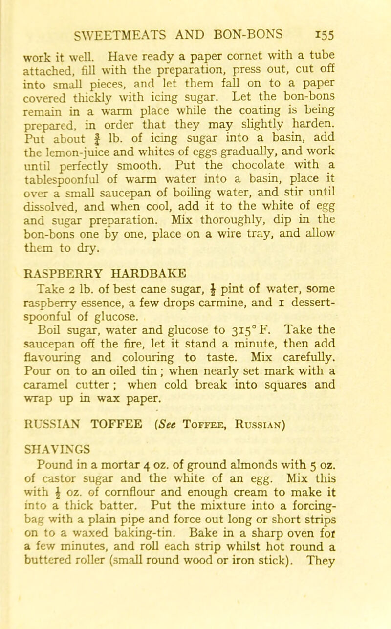 work it well. Have ready a paper cornet with a tube attached, fill with the preparation, press out, cut off into small pieces, and let them fall on to a paper covered thickly with icing sugar. Let the bon-bons remain in a warm place while the coating is being prepared, in order that they may slightly harden. Put about £ lb. of icing sugar into a basin, add the lemon-juice and whites of eggs gradually, and work until perfectly smooth. Put the chocolate with a tablespoonful of warm water into a basin, place it over a small saucepan of boiling water, and stir until dissolved, and when cool, add it to the white of egg and sugar preparation. Mix thoroughly, dip in the bon-bons one by one, place on a wire tray, and allow them to dry. RASPBERRY HARDBAKE Take 2 lb. of best cane sugar, \ pint of water, some raspberry essence, a few drops carmine, and 1 dessert- spoonful of glucose. Boil sugar, water and glucose to 3I5°F. Take the saucepan off the fire, let it stand a minute, then add flavouring and colouring to taste. Mix carefully. Pour on to an oiled tin; when nearly set mark with a caramel cutter ; when cold break into squares and wrap up in wax paper. RUSSIAN TOFFEE (See Toffee, Russian) SHAVINGS Pound in a mortar 4 oz. of ground almonds with 5 oz. of castor sugar and the white of an egg. Mix this with \ oz. of cornflour and enough cream to make it into a thick batter. Put the mixture into a forcing- bag with a plain pipe and force out long or short strips on to a waxed baking-tin. Bake in a sharp oven for a few minutes, and roll each strip whilst hot round a buttered roller (small round wood or iron stick). They