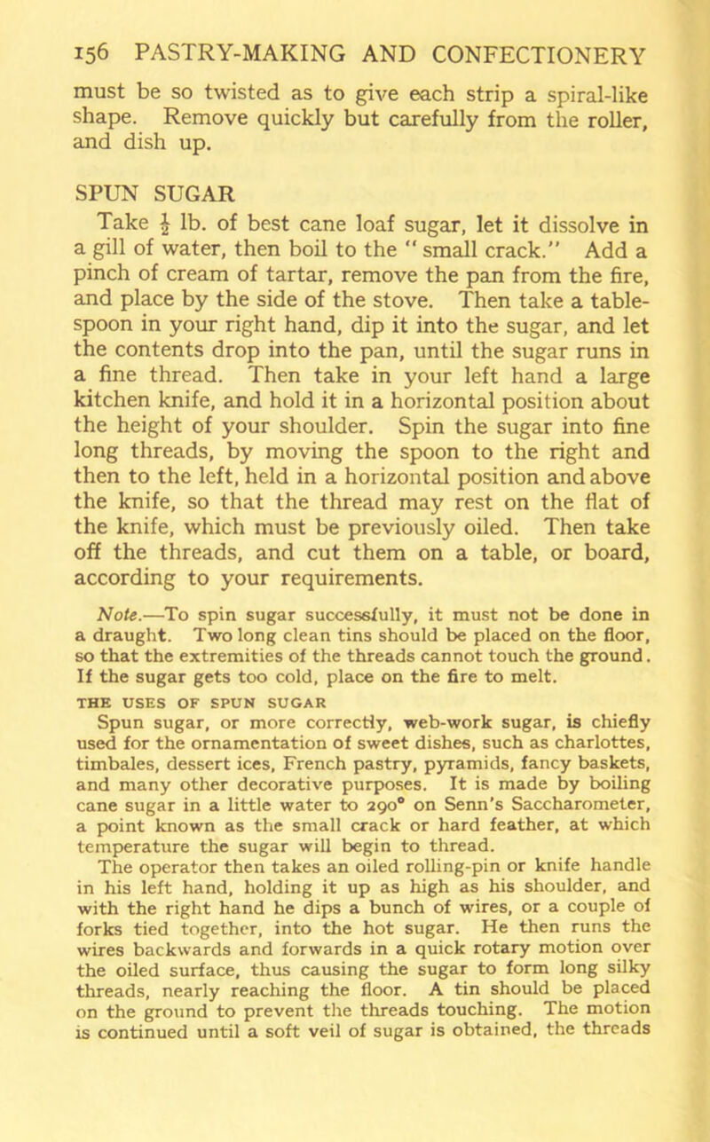 must be so twisted as to give each strip a spiral-like shape. Remove quickly but carefully from the roller, and dish up. SPUN SUGAR Take £ lb. of best cane loaf sugar, let it dissolve in a gill of water, then boil to the  small crack.” Add a pinch of cream of tartar, remove the pan from the fire, and place by the side of the stove. Then take a table- spoon in your right hand, dip it into the sugar, and let the contents drop into the pan, until the sugar runs in a fine thread. Then take in your left hand a large kitchen knife, and hold it in a horizontal position about the height of your shoulder. Spin the sugar into fine long threads, by moving the spoon to the right and then to the left, held in a horizontal position and above the knife, so that the thread may rest on the flat of the knife, which must be previously oiled. Then take off the threads, and cut them on a table, or board, according to your requirements. Note.—To spin sugar successfully, it must not be done in a draught. Two long clean tins should be placed on the floor, so that the extremities of the threads cannot touch the ground. If the sugar gets too cold, place on the fire to melt. THE USES OF SPUN SUGAR Spun sugar, or more correctly, web-work sugar, is chiefly used for the ornamentation of sweet dishes, such as charlottes, timbales, dessert ices, French pastry, pyramids, fancy baskets, and many other decorative purposes. It is made by boiling cane sugar in a little water to 290° on Senn's Saccharometer, a point known as the small crack or hard feather, at which temperature the sugar will begin to thread. The operator then takes an oiled rolling-pin or knife handle in his left hand, holding it up as high as his shoulder, and with the right hand he dips a bunch of wires, or a couple of forks tied together, into the hot sugar. He then runs the wires backwards and forwards in a quick rotary motion over the oiled surface, thus causing the sugar to form long silky threads, nearly reaching the floor. A tin should be placed on the ground to prevent the threads touching. The motion is continued until a soft veil of sugar is obtained, the threads