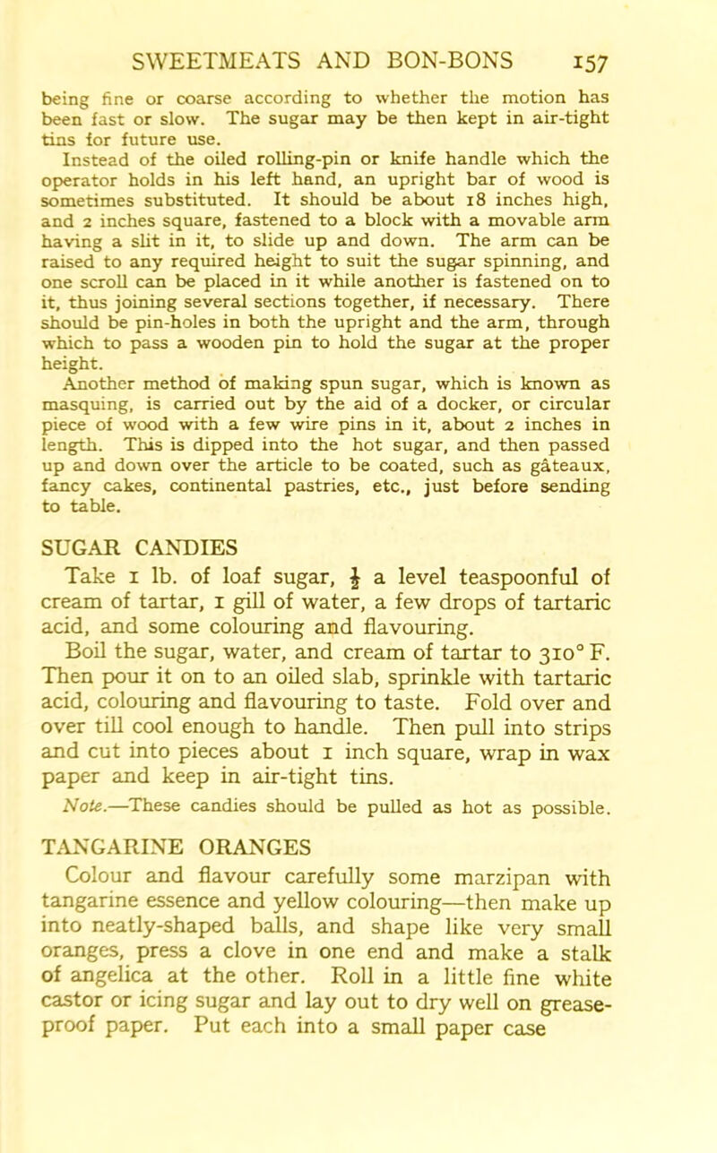 being fine or coarse according to whether the motion has been fast or slow. The sugar may be then kept in air-tight tins for future use. Instead of the oiled rolling-pin or knife handle which the operator holds in his left hand, an upright bar of wood is sometimes substituted. It should be about 18 inches high, and 2 inches square, fastened to a block with a movable arm having a slit in it, to slide up and down. The arm can be raised to any required height to suit the sugar spinning, and one scroll can be placed in it while another is fastened on to it, thus joining several sections together, if necessary. There should be pin-holes in both the upright and the arm, through which to pass a wooden pin to hold the sugar at the proper height. Another method of making spun sugar, which is known as masquing, is carried out by the aid of a docker, or circular piece of wood with a few wire pins in it, about 2 inches in length. This is dipped into the hot sugar, and then passed up and down over the article to be coated, such as gateaux, fancy cakes, continental pastries, etc., just before sending to table. SUGAR CANDIES Take 1 lb. of loaf sugar, \ a level teaspoonful of cream of tartar, 1 gill of water, a few drops of tartaric acid, and some colouring and flavouring. Boil the sugar, water, and cream of tartar to 310° F. Then pour it on to an oiled slab, sprinkle with tartaric acid, colouring and flavouring to taste. Fold over and over till cool enough to handle. Then pull into strips and cut into pieces about 1 inch square, wrap in wax paper and keep in air-tight tins. Note.—These candies should be pulled as hot as possible. TANGARINE ORANGES Colour and flavour carefully some marzipan with tangarine essence and yellow colouring—then make up into neatly-shaped balls, and shape like very small oranges, press a clove in one end and make a stalk of angelica at the other. Roll in a little fine white castor or icing sugar and lay out to dry well on grease- proof paper. Put each into a small paper case