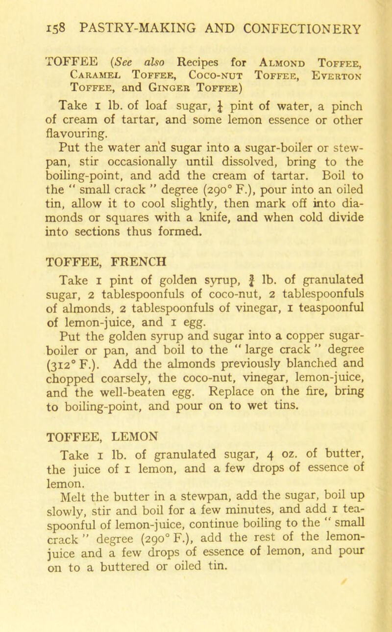 TOFFEE (See also Recipes for Almond Toffee, Caramel Toffee, Coco-nut Toffee, Everton Toffee, and Ginger Toffee) Take I lb. of loaf sugar, } pint of water, a pinch of cream of tartar, and some lemon essence or other flavouring. Put the water and sugar into a sugar-boiler or stew- pan, stir occasionally until dissolved, bring to the boiling-point, and add the cream of tartar. Boil to the “ small crack ” degree (290° F.), pour into an oiled tin, allow it to cool slightly, then mark off into dia- monds or squares with a knife, and when cold divide into sections thus formed. TOFFEE, FRENCH Take 1 pint of golden syrup, £ lb. of granulated sugar, 2 tablespoonfuls of coco-nut, 2 tablespoonfuls of almonds, 2 tablespoonfuls of vinegar, 1 teaspoonful of lemon-juice, and 1 egg. Put the golden syrup and sugar into a copper sugar- boiler or pan, and boil to the “ large crack ” degree (3i2°F.). Add the almonds previously blanched and chopped coarsely, the coco-nut, vinegar, lemon-juice, and the well-beaten egg. Replace on the fire, bring to boiling-point, and pour on to wet tins. TOFFEE, LEMON Take 1 lb. of granulated sugar, 4 oz. of butter, the juice of 1 lemon, and a few drops of essence of lemon. Melt the butter in a stewpan, add the sugar, boil up slowly, stir and boil for a few minutes, and add 1 tea- spoonful of lemon-juice, continue boiling to the “ small crack ” degree (290° F.), add the rest of the lemon- juice and a few drops of essence of lemon, and pour on to a buttered or oiled tin.