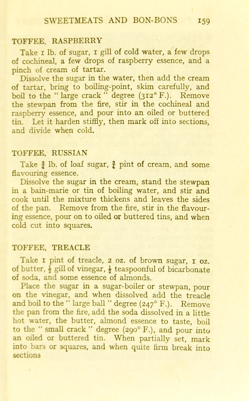 TOFFEE, RASPBERRY Take 1 lb. of sugar, 1 gill of cold water, a few drops of cochineal, a few drops of raspberry essence, and a pinch of cream of tartar. Dissolve the sugar in the water, then add the cream of tartar, bring to boiling-point, skim carefully, and boil to the “ large crack ” degree (3i2°F.). Remove the stewpan from the fire, stir in the cochineal and raspberry essence, and pour into an oiled or buttered tin. Let it harden stiffly, then mark off into sections, and divide when cold. TOFFEE, RUSSIAN Take f lb. of loaf sugar, f pint of cream, and some flavouring essence. Dissolve the sugar in the cream, stand the stewpan in a bain-marie or tin of boiling water, and stir and cook until the mixture thickens and leaves the sides of the pan. Remove from the fire, stir in the flavour- ing essence, pour on to oiled or buttered tins, and when cold cut into squares. TOFFEE, TREACLE Take 1 pint of treacle, 2 oz. of brown sugar, 1 oz. of butter, \ gill of vinegar, \ teaspoonful of bicarbonate of soda, and some essence of almonds. Place the sugar in a sugar-boiler or stewpan, pour on the vinegar, and when dissolved add the treacle and boil to the “ large ball ” degree (2470 F.). Remove the pan from the fire, add the soda dissolved in a little hot water, the butter, almond essence to taste, boil to the  small crack ” degree (290° F.), and pour into an oiled or buttered tin. When partially set, mark into bars or squares, and when quite firm break into sections