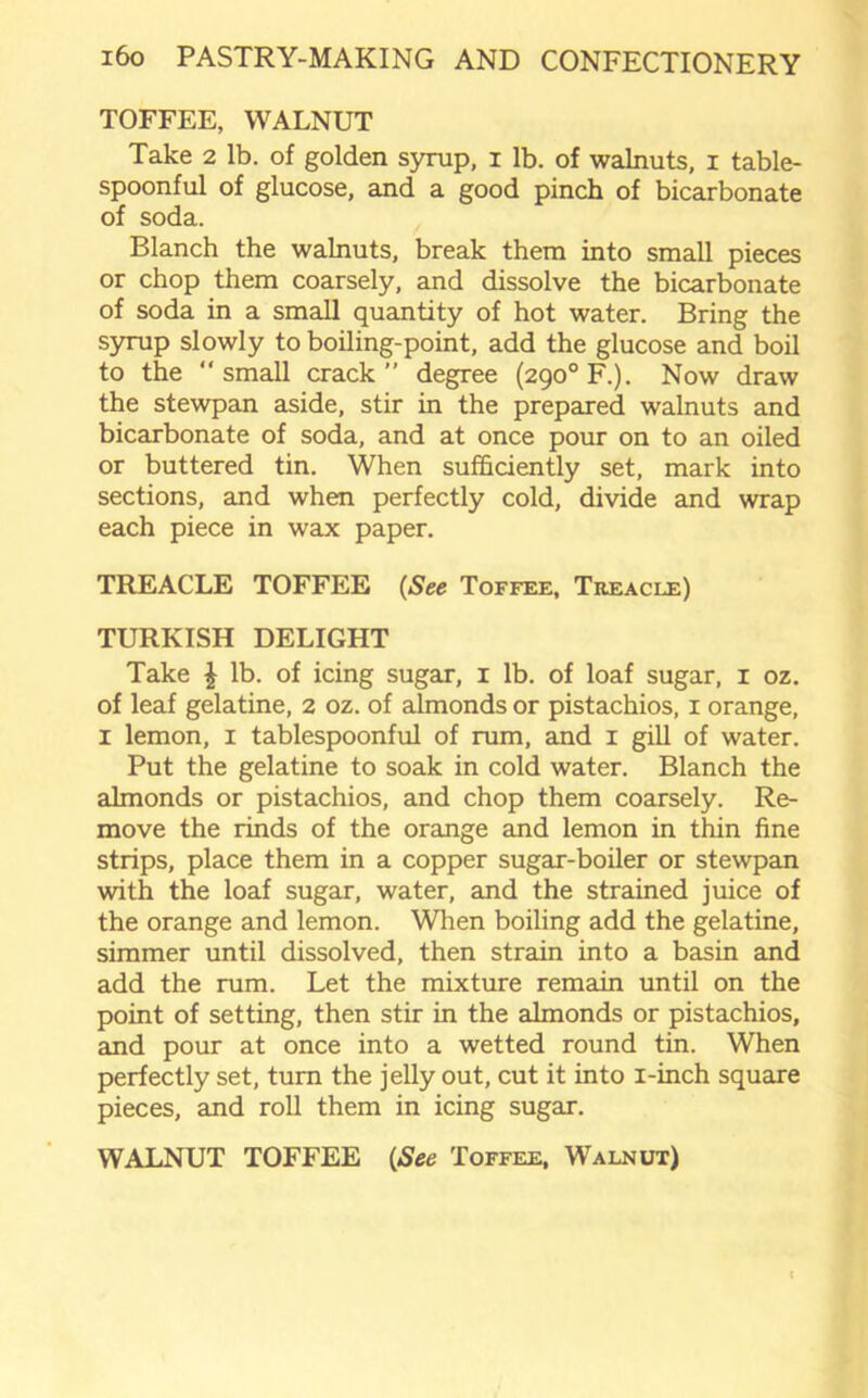 TOFFEE, WALNUT Take 2 lb. of golden syrup, 1 lb. of walnuts, 1 table- spoonful of glucose, and a good pinch of bicarbonate of soda. Blanch the walnuts, break them into small pieces or chop them coarsely, and dissolve the bicarbonate of soda in a small quantity of hot water. Bring the syrup slowly to boiling-point, add the glucose and boil to the “small crack” degree (290°F.). Now draw the stewpan aside, stir in the prepared walnuts and bicarbonate of soda, and at once pour on to an oiled or buttered tin. When sufficiently set, mark into sections, and when perfectly cold, divide and wrap each piece in wax paper. TREACLE TOFFEE (See Toffee, Treacle) TURKISH DELIGHT Take \ lb. of icing sugar, 1 lb. of loaf sugar, 1 oz. of leaf gelatine, 2 oz. of almonds or pistachios, 1 orange, 1 lemon, 1 tablespoonful of rum, and 1 gill of water. Put the gelatine to soak in cold water. Blanch the almonds or pistachios, and chop them coarsely. Re- move the rinds of the orange and lemon in thin fine strips, place them in a copper sugar-boiler or stewpan with the loaf sugar, water, and the strained juice of the orange and lemon. When boiling add the gelatine, simmer until dissolved, then strain into a basin and add the rum. Let the mixture remain until on the point of setting, then stir in the almonds or pistachios, and pour at once into a wetted round tin. When perfectly set, turn the jelly out, cut it into i-inch square pieces, and roll them in icing sugar. WALNUT TOFFEE (See Toffee, Walnut)