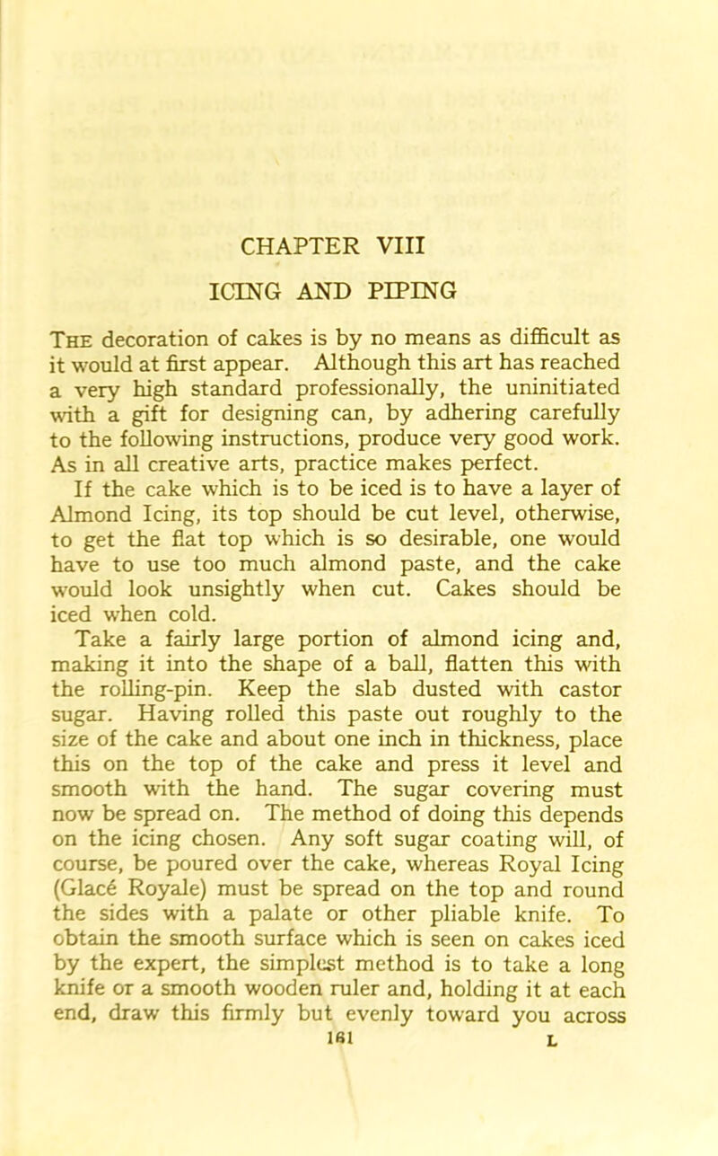 CHAPTER VIII ICING AND PIPING The decoration of cakes is by no means as difficult as it would at first appear. Although this art has reached a very high standard professionally, the uninitiated with a gift for designing can, by adhering carefully to the following instructions, produce very good work. As in all creative arts, practice makes perfect. If the cake which is to be iced is to have a layer of Almond Icing, its top should be cut level, otherwise, to get the flat top which is so desirable, one would have to use too much almond paste, and the cake would look unsightly when cut. Cakes should be iced when cold. Take a fairly large portion of almond icing and, making it into the shape of a ball, flatten this with the rolling-pin. Keep the slab dusted with castor sugar. Having rolled this paste out roughly to the size of the cake and about one inch in thickness, place this on the top of the cake and press it level and smooth with the hand. The sugar covering must now be spread on. The method of doing this depends on the icing chosen. Any soft sugar coating will, of course, be poured over the cake, whereas Royal Icing (Glace Royale) must be spread on the top and round the sides with a palate or other pliable knife. To obtain the smooth surface which is seen on cakes iced by the expert, the simplest method is to take a long knife or a smooth wooden ruler and, holding it at each end, draw this firmly but evenly toward you across