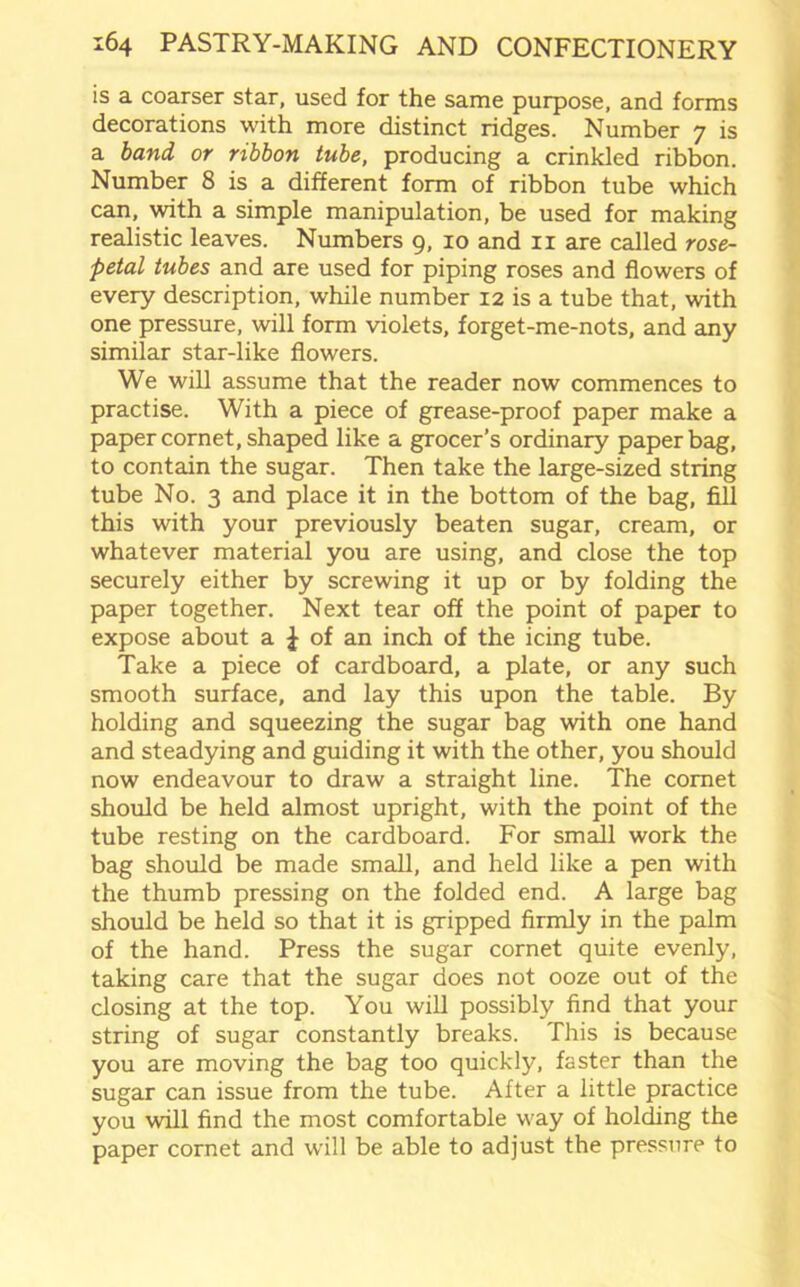 is a coarser star, used for the same purpose, and forms decorations with more distinct ridges. Number 7 is a band or ribbon tube, producing a crinkled ribbon. Number 8 is a different form of ribbon tube which can, with a simple manipulation, be used for making realistic leaves. Numbers 9, 10 and 11 are called rose- petal tubes and are used for piping roses and flowers of every description, while number 12 is a tube that, with one pressure, will form violets, forget-me-nots, and any similar star-like flowers. We will assume that the reader now commences to practise. With a piece of grease-proof paper make a paper cornet, shaped like a grocer’s ordinary paper bag, to contain the sugar. Then take the large-sized string tube No. 3 and place it in the bottom of the bag, fill this with your previously beaten sugar, cream, or whatever material you are using, and close the top securely either by screwing it up or by folding the paper together. Next tear off the point of paper to expose about a £ of an inch of the icing tube. Take a piece of cardboard, a plate, or any such smooth surface, and lay this upon the table. By holding and squeezing the sugar bag with one hand and steadying and guiding it with the other, you should now endeavour to draw a straight line. The comet should be held almost upright, with the point of the tube resting on the cardboard. For small work the bag should be made small, and held like a pen with the thumb pressing on the folded end. A large bag should be held so that it is gripped firmly in the palm of the hand. Press the sugar cornet quite evenly, taking care that the sugar does not ooze out of the closing at the top. You will possibly find that your string of sugar constantly breaks. This is because you are moving the bag too quickly, faster than the sugar can issue from the tube. After a little practice you will find the most comfortable way of holding the paper cornet and will be able to adjust the pressure to