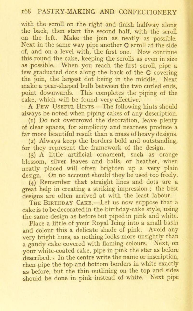 with the scroll on the right and finish halfway along the back, then start the second half, with the scroll on the left. Make the join as neatly as possible. Next in the same way pipe another C scroll at the side of, and on a level with, the first one. Now continue this round the cake, keeping the scrolls as even in size as possible. When you reach the first scroll, pipe a few graduated dots along the back of the C covering the join, the largest dot being in the middle. Next make a pear-shaped bulb between the two curled ends, point downwards. This completes the piping of the cake, which will be found very effective. A Few Useful Hints.—The following hints should always be noted when piping cakes of any description. (1) Do not overcrowd the decoration, leave plenty of clear spaces, for simplicity and neatness produce a far more beautiful result than a mass of heavy designs. (2) Always keep the borders bold and outstanding, for they represent the framework of the design. (3) A little artificial ornament, such as orange blossom, silver leaves and balls, or heather, when neatly placed will often brighten up a very plain design. On no account should they be used too freely. (4) Remember that straight lines and dots are a great help in creating a striking impression ; the best designs are often arrived at with the least labour. The Birthday Cake.—Let us now suppose that a cake is to be decorated in the birthday-cake style, using the same design as before but piped in pink and white. Place a little of your Royal Icing into a small basin and colour this a delicate shade of pink. Avoid any very bright hues, as nothing looks more unsightly than a gaudy cake covered with flaming colours. Next, on your white-coated cake, pipe in pink the star as before described.» In the centre write the name or inscription, then pipe the top and bottom borders in white exactly as before, but the thin outlining on the top and sides should be done in pink instead of white. Next pipe