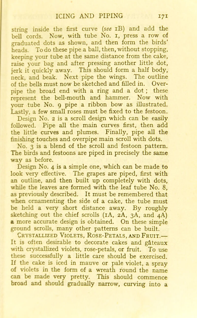string inside the first curve (see iB) and add the bell cords. Now, with tube No. 1, press a row of graduated dots as shown, and then form the birds’ heads. To do these pipe a ball, then, without stopping, keeping your tube at the same distance from the cake, raise your bag and after pressing another little dot, jerk it quickly away. This should form a half body, neck, and beak. Next pipe the wings. The outline of the bells must now be sketched and filled in. Over- pipe the broad end with a ring and a dot ; these represent the bell-mouth and hammer. Now with your tube No. 9 pipe a ribbon bow as illustrated. Lastly, a few small roses must be fixed to the festoon. Design No. 2 is a scroll design which can be easily followed. Pipe all the main curves first, then add the little curves and plumes. Finally, pipe all the finishing touches and overpipe main scroll with dots. No. 3 is a blend of the scroll and festoon pattern. The birds and festoons are piped in precisely the same way as before. Design No. 4 is a simple one, which can be made to look very effective. The grapes are piped, first with an outline, and then built up completely with dots, while the leaves are formed with the leaf tube No. 8, as previously described. It must be remembered that when ornamenting the side of a cake, the tube must be held a very short distance away. By roughly sketching out the chief scrolls (iA, 2A, 3A, and 4A) a more accurate design is obtained. On these simple ground scrolls, many other patterns can be built. Crystallized Violets, Rose-Petals, and Fruit.— It is often desirable to decorate cakes and gfiteaux with crystallized violets, rose-petals, or fruit. To use these successfully a little care should be exercised. If the cake is iced in mauve or pale violet, a spray of violets in the form of a wreath round the name can be made very pretty. This should commence broad and should gradually narrow, curving into a