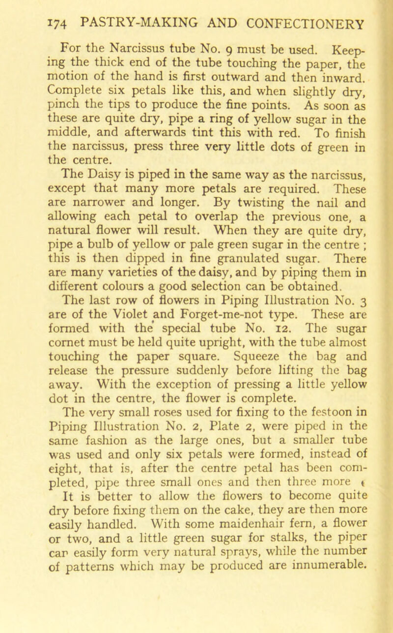 For the Narcissus tube No. 9 must be used. Keep- ing the thick end of the tube touching the paper, the motion of the hand is first outward and then inward. Complete six petals like this, and when slightly dry, pinch the tips to produce the fine points. As soon as these are quite dry, pipe a ring of yellow sugar in the middle, and afterwards tint this with red. To finish the narcissus, press three very little dots of green in the centre. The Daisy is piped in the same way as the narcissus, except that many more petals are required. These are narrower and longer. By twisting the nail and allowing each petal to overlap the previous one, a natural flower will result. When they are quite dry, pipe a bulb of yellow or pale green sugar in the centre ; this is then dipped in fine granulated sugar. There are many varieties of the daisy, and by piping them in different colours a good selection can be obtained. The last row of flowers in Piping Illustration No. 3 are of the Violet and Forget-me-not type. These are formed with the special tube No. 12. The sugar comet must be held quite upright, with the tube almost touching the paper square. Squeeze the bag and release the pressure suddenly before lifting the bag away. Writh the exception of pressing a little yellow dot in the centre, the flower is complete. The very small roses used for fixing to the festoon in Piping Illustration No. 2, Plate 2, were piped in the same fashion as the large ones, but a smaller tube was used and only six petals were formed, instead of eight, that is, after the centre petal has been com- pleted, pipe three small ones and then three more * It is better to allow the flowers to become quite dry before fixing them on the cake, they are then more easily handled. With some maidenhair fern, a flower or two, and a little green sugar for stalks, the piper car easily form very natural sprays, while the number of patterns which may be produced are innumerable.