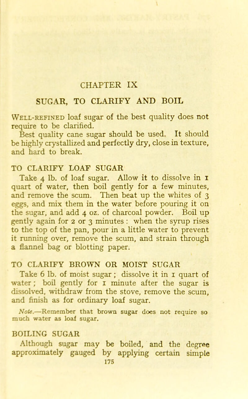 SUGAR, TO CLARIFY AND BOIL Well-refined loaf sugar of the best quality does not require to be clarified. Best quality cane sugar should be used. It should be highly crystallized and perfectly dry, close in texture, and hard to break. TO CLARIFY LOAF SUGAR Take 4 lb. of loaf sugar. Allow it to dissolve in 1 quart of water, then boil gently for a few minutes, and remove the scum. Then beat up the whites of 3 eggs, and mix them in the water before pouring it on the sugar, and add 4 oz. of charcoal powder. Boil up gently again for 2 or 3 minutes : when the syrup rises to the top of the pan, pour in a little water to prevent it running over, remove the scum, and strain through a flannel bag or blotting paper. TO CLARIFY BROWN OR MOIST SUGAR Take 6 lb. of moist sugar; dissolve it in 1 quart of water; boil gently for 1 minute after the sugar is dissolved, withdraw from the stove, remove the scum, and finish as for ordinary loaf sugar. Note.—Remember that brown sugar does not require so much water as loaf sugar. BOILING SUGAR Although sugar may be boiled, and the degree approximately gauged by applying certain simple