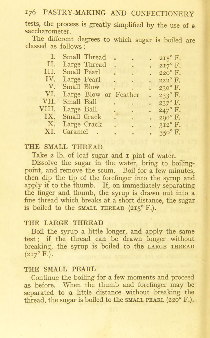 tests, the process is greatly simplified by the use of a saccharometer. The different degrees to which sugar is boiled are classed as follows: I. Small Thread . • 215° F. II. Large Thread . . 2170 F. III. Small Pearl . . 220° F. IV. Large Pearl . 222° F. V. Small Blow . . 230° F. VI. Large Blow or Feather . 233° F. VII. Small Ball . . 2370 F. VIII. Large Ball • 247° F. IX. Small Crack . 290° F. X. Large Crack . 3120 F. XI. Caramel . • 350°F. THE SMALL THREAD Take 2 lb. of loaf sugar and 1 pint of water. Dissolve the sugar in the water, bring to boiling- point, and remove the scum. Boil for a few minutes, then dip the tip of the forefinger into the syrup and apply it to the thumb. If, on immediately separating the finger and thumb, the syrup is drawn out into a fine thread which breaks at a short distance, the sugar is boiled to the small thread (2150 F.). THE LARGE THREAD Boil the syrup a little longer, and apply the same test; if the thread can be drawn longer without breaking, the syrup is boiled to the large thread (2X7° F.). THE SMALL PEARL Continue the boiling for a few moments and proceed as before. When the thumb and forefinger may be separated to a little distance without breaking the thread, the sugar is boiled to the small pearl (220° F.).