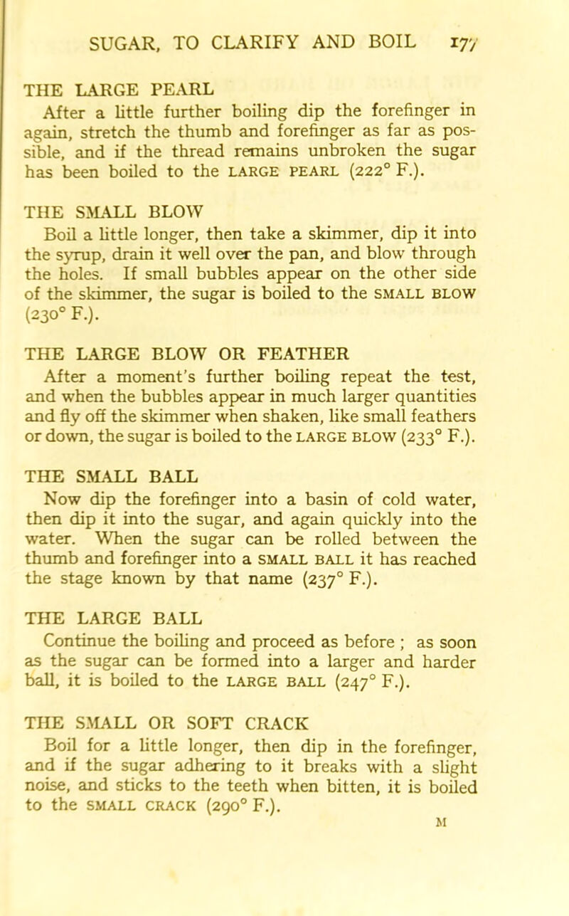 THE LARGE PEARL After a little further boiling dip the forefinger in again, stretch the thumb and forefinger as far as pos- sible, and if the thread remains unbroken the sugar has been boiled to the large pearl (2220 F.). THE SMALL BLOW Boil a little longer, then take a skimmer, dip it into the syrup, drain it well over the pan, and blow through the holes. If small bubbles appear on the other side of the skimmer, the sugar is boiled to the small blow (230° F.). THE LARGE BLOW OR FEATHER After a moment’s further boiling repeat the test, and when the bubbles appear in much larger quantities and fly off the skimmer when shaken, like small feathers or down, the sugar is boiled to the large blow (2330 F.). THE SMALL BALL Now dip the forefinger into a basin of cold water, then dip it into the sugar, and again quickly into the water. When the sugar cam be rolled between the thumb and forefinger into a small ball it has reached the stage known by that name (2370 F.). THE LARGE BALL Continue the boiling and proceed as before; as soon as the sugar can be formed into a larger and harder ball, it is boiled to the large ball (2470 F.). THE SMALL OR SOFT CRACK Boil for a little longer, then dip in the forefinger, and if the sugar adhering to it breaks with a slight noise, and sticks to the teeth when bitten, it is boiled to the SMALL CRACK (290° F.). M