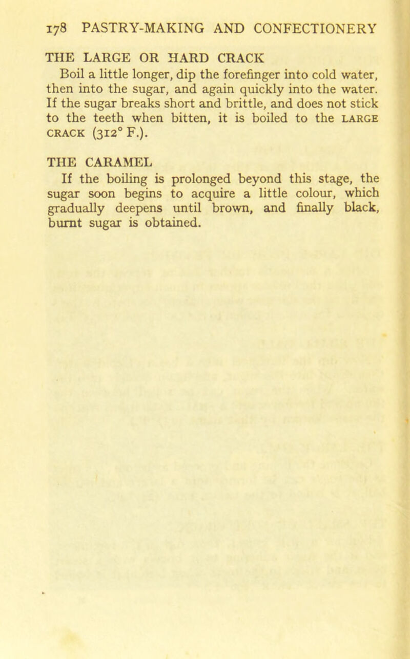 THE LARGE OR HARD CRACK Boil a little longer, dip the forefinger into cold water, then into the sugar, and again quickly into the water. If the sugar breaks short and brittle, and does not stick to the teeth when bitten, it is boiled to the large crack (3120 F.). THE CARAMEL If the boiling is prolonged beyond this stage, the sugar soon begins to acquire a little colour, which gradually deepens until brown, and finally black, burnt sugar is obtained.