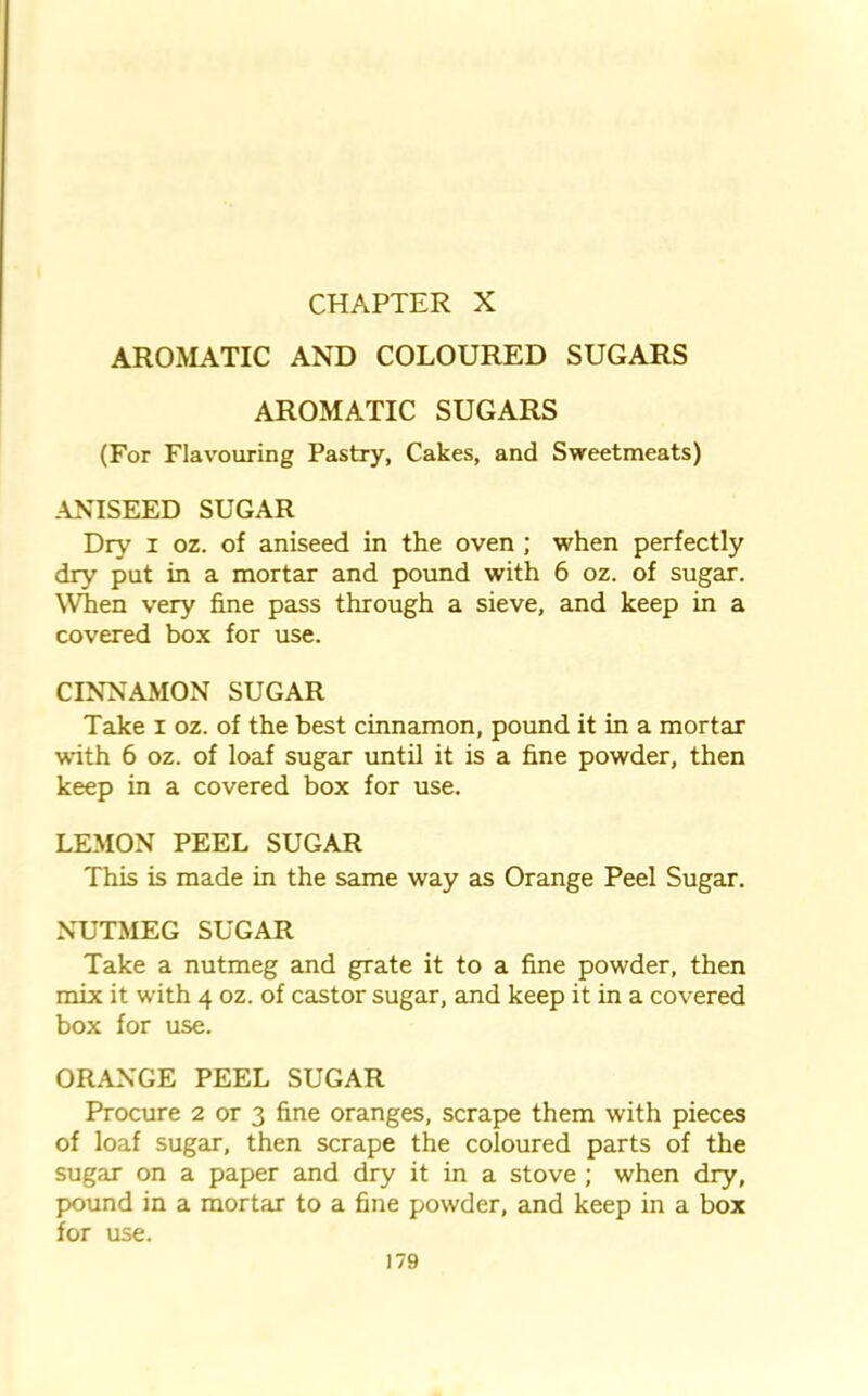 AROMATIC AND COLOURED SUGARS AROMATIC SUGARS (For Flavouring Pastry, Cakes, and Sweetmeats) ANISEED SUGAR Dry i oz. of aniseed in the oven ; when perfectly dry put in a mortar and pound with 6 oz. of sugar. When very fine pass through a sieve, and keep in a covered box for use. CINNAMON SUGAR Take i oz. of the best cinnamon, pound it in a mortar with 6 oz. of loaf sugar until it is a fine powder, then keep in a covered box for use. LEMON PEEL SUGAR This is made in the same way as Orange Peel Sugar. NUTMEG SUGAR Take a nutmeg and grate it to a fine powder, then mix it with 4 oz. of castor sugar, and keep it in a covered box for use. ORANGE PEEL SUGAR Procure 2 or 3 fine oranges, scrape them with pieces of loaf sugar, then scrape the coloured parts of the sugar on a paper and dry it in a stove ; when dry, pound in a mortar to a fine powder, and keep in a box for use.
