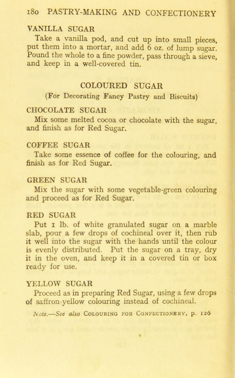 VANILLA SUGAR Take a vanilla pod, and cut up into small pieces, put them into a mortar, and add 6 oz. of lump sugar. Pound the whole to a fine powder, pass through a sieve, and keep in a well-covered tin. COLOURED SUGAR (For Decorating Fancy Pastry and Biscuits) CHOCOLATE SUGAR Mix some melted cocoa or chocolate with the sugar, and finish as for Red Sugar. COFFEE SUGAR Take some essence of coffee for the colouring, and finish as for Red Sugar. GREEN SUGAR Mix the sugar with some vegetable-green colouring and proceed as for Red Sugar. RED SUGAR Put i lb. of white granulated sugar on a marble slab, pour a few drops of cochineal over it, then rub it well into the sugar with the hands until the colour is evenly distributed. Put the sugar on a tray, dry it in the oven, and keep it in a covered tin or box ready for use. YELLOW SUGAR Proceed as in preparing Red Sugar, using a few drops of saffron-yellow colouring instead of cochineal. Mote.—See also Colouring for Confectionery, p. 126