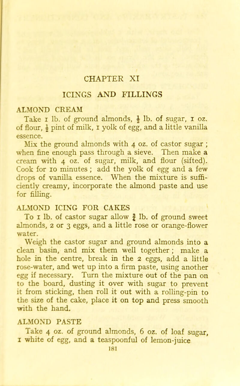 ICINGS AND FILLINGS ALMOND CREAM Take i lb. of ground almonds, £ lb. of sugar, I oz. of flour, £ pint of milk, i yolk of egg, and a little vanilla essence. Mix the ground almonds with 4 oz. of castor sugar ; when fine enough pass through a sieve. Then make a cream with 4 oz. of sugar, milk, and flour (sifted). Cook for 10 minutes ; add the yolk of egg and a few drops of vanilla essence. When the mixture is suffi- ciently creamy, incorporate the almond paste and use for filling. .ALMOND ICING FOR CAKES To 1 lb. of castor sugar allow £ lb. of ground sweet almonds, 2 or 3 eggs, and a little rose or orange-flower water. Weigh the castor sugar and ground almonds into a clean basin, and mix them well together ; make a hole in the centre, break in the 2 eggs, add a little rose-water, and wet up into a firm paste, using another egg if necessary. Turn the mixture out of the pan on to the board, dusting it over with sugar to prevent it from sticking, then roll it out with a rolling-pin to the size of the cake, place it on top and press smooth with the hand. ALMOND PASTE Take 4 oz. of ground almonds, 6 oz. of loaf sugar, 1 white of egg, and a teaspoonful of lemon-juice