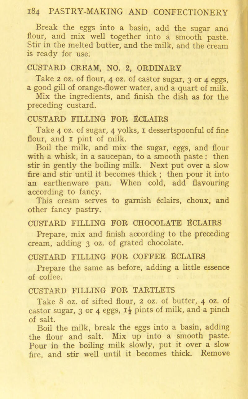 Break the eggs into a basin, add the sugar ana flour, and mix well together into a smooth paste. Stir in the melted butter, and the milk, and the cream is ready for use. CUSTARD CREAM, NO. 2, ORDINARY Take 2 oz. of flour, 4 oz. of castor sugar, 3 or 4 eggs, a good gill of orange-flower water, and a quart of milk. Mix the ingredients, and finish the dish as for the preceding custard. CUSTARD FILLING FOR ECLAIRS Take 4 oz. of sugar, 4 yolks, 1 dessertspoonful of fine flour, and 1 pint of milk. Boil the milk, and mix the sugar, eggs, and flour with a whisk, in a saucepan, to a smooth paste : then stir in gently the boiling milk. Next put over a slow fire and stir until it becomes thick ; then pour it into an earthenware pan. When cold, add flavouring according to fancy. This cream serves to garnish Eclairs, choux, and other fancy pastry. CUSTARD FILLING FOR CHOCOLATE ECLAIRS Prepare, mix and finish according to the preceding cream, adding 3 oz. of grated chocolate. CUSTARD FILLING FOR COFFEE ECLAIRS Prepare the same as before, adding a little essence of coffee. CUSTARD FILLING FOR TARTLETS Take 8 oz. of sifted flour, 2 oz. of butter, 4 oz. of castor sugar, 3 or 4 eggs, i£ pints of milk, and a pinch of salt. Boil the milk, break the eggs into a basin, adding the flour and salt. Mix up into a smooth paste. Pour in the boiling milk slowly, put it over a slow fire, and stir well until it becomes thick. Remove