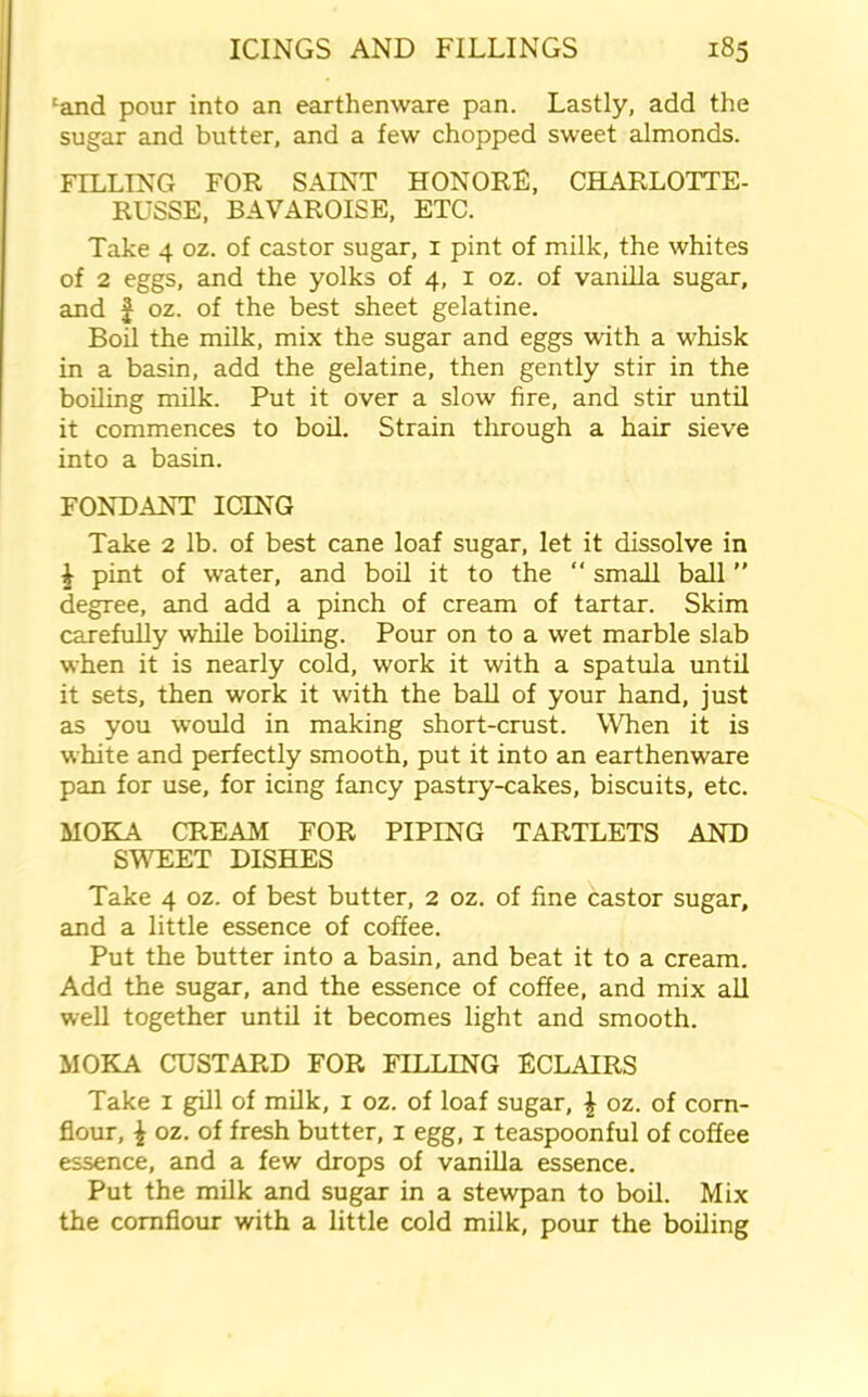 ‘and pour into an earthenware pan. Lastly, add the sugar and butter, and a few chopped sweet almonds. FILLING FOR SAINT HONORS, CHARLOTTE- RUSSE, BAVAROISE, ETC. Take 4 oz. of castor sugar, 1 pint of milk, the whites of 2 eggs, and the yolks of 4, 1 oz. of vanilla sugar, and | oz. of the best sheet gelatine. Boil the milk, mix the sugar and eggs with a whisk in a basin, add the gelatine, then gently stir in the boiling milk. Put it over a slow fire, and stir until it commences to boil. Strain through a hair sieve into a basin. FONDANT ICING Take 2 lb. of best cane loaf sugar, let it dissolve in £ pint of water, and boil it to the “ small ball ” degree, and add a pinch of cream of tartar. Skim carefully while boiling. Pour on to a wet marble slab when it is nearly cold, work it with a spatula until it sets, then work it with the ball of your hand, just as you would in making short-crust. When it is white and perfectly smooth, put it into an earthenware pan for use, for icing fancy pastry-cakes, biscuits, etc. MOKA CREAM FOR PIPING TARTLETS AND SWEET DISHES Take 4 oz. of best butter, 2 oz. of fine castor sugar, and a little essence of coffee. Put the butter into a basin, and beat it to a cream. Add the sugar, and the essence of coffee, and mix all well together until it becomes light and smooth. MOKA CUSTARD FOR FILLING ECLAIRS Take 1 gill of milk, 1 oz. of loaf sugar, \ oz. of corn- flour, \ oz. of fresh butter, 1 egg, 1 teaspoonful of coffee essence, and a few drops of vanilla essence. Put the milk and sugar in a stewpan to boil. Mix the cornflour with a little cold milk, pour the boiling