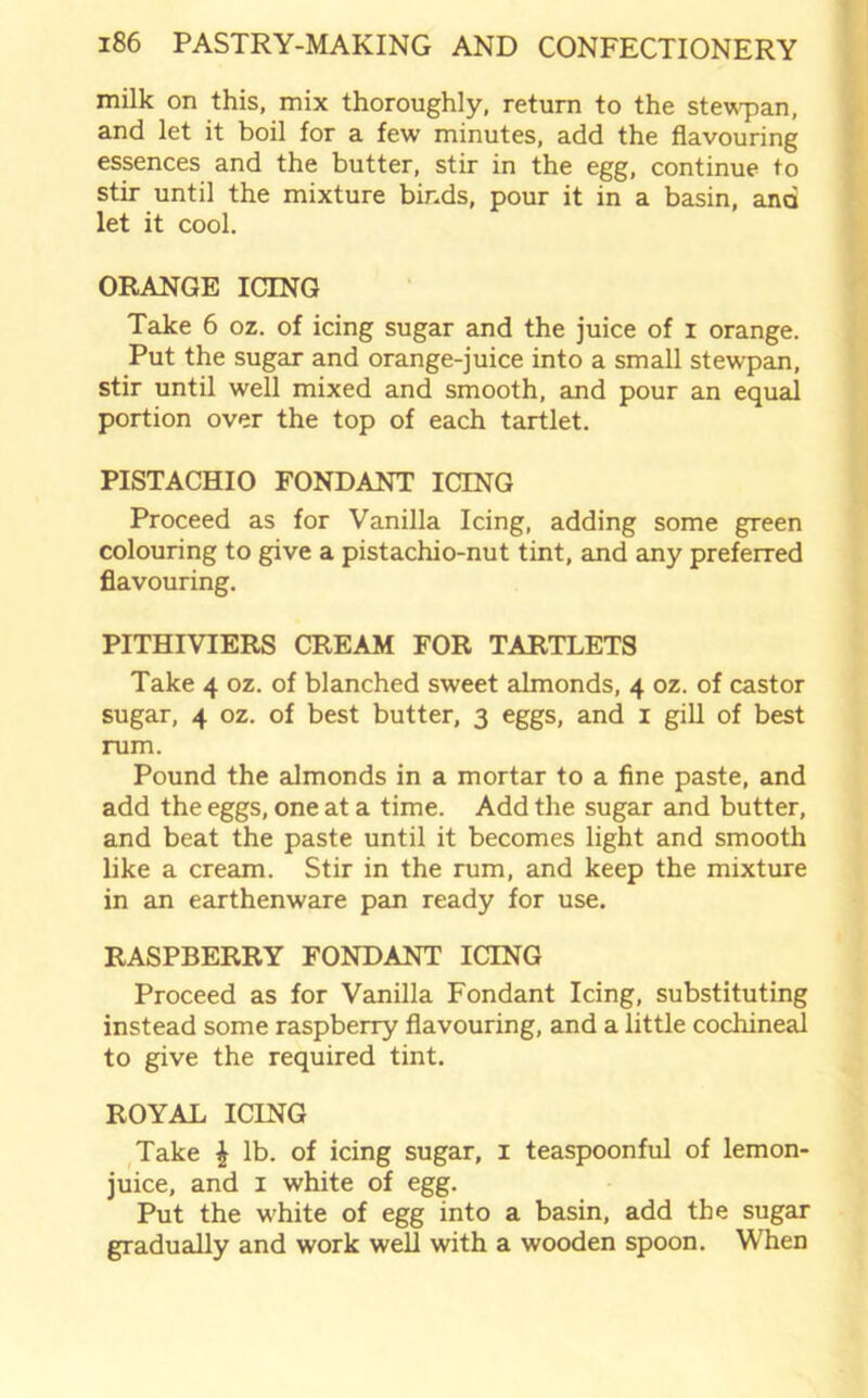 milk on this, mix thoroughly, return to the stewpan, and let it boil for a few minutes, add the flavouring essences and the butter, stir in the egg, continue to stir until the mixture binds, pour it in a basin, and let it cool. ORANGE ICING Take 6 oz. of icing sugar and the juice of i orange. Put the sugar and orange-juice into a small stewpan, stir until well mixed and smooth, and pour an equal portion over the top of each tartlet. PISTACHIO FONDANT ICING Proceed as for Vanilla Icing, adding some green colouring to give a pistachio-nut tint, and any preferred flavouring. PITHIVIERS CREAM FOR TARTLETS Take 4 oz. of blanched sweet almonds, 4 oz. of castor sugar, 4 oz. of best butter, 3 eggs, and 1 gill of best rum. Pound the almonds in a mortar to a fine paste, and add the eggs, one at a time. Add the sugar and butter, and beat the paste until it becomes light and smooth like a cream. Stir in the rum, and keep the mixture in an earthenware pan ready for use. RASPBERRY FONDANT ICING Proceed as for Vanilla Fondant Icing, substituting instead some raspberry flavouring, and a little cochineal to give the required tint. ROYAL ICING Take £ lb. of icing sugar, 1 teaspoonful of lemon- juice, and 1 white of egg. Put the white of egg into a basin, add the sugar gradually and work well with a wooden spoon. When