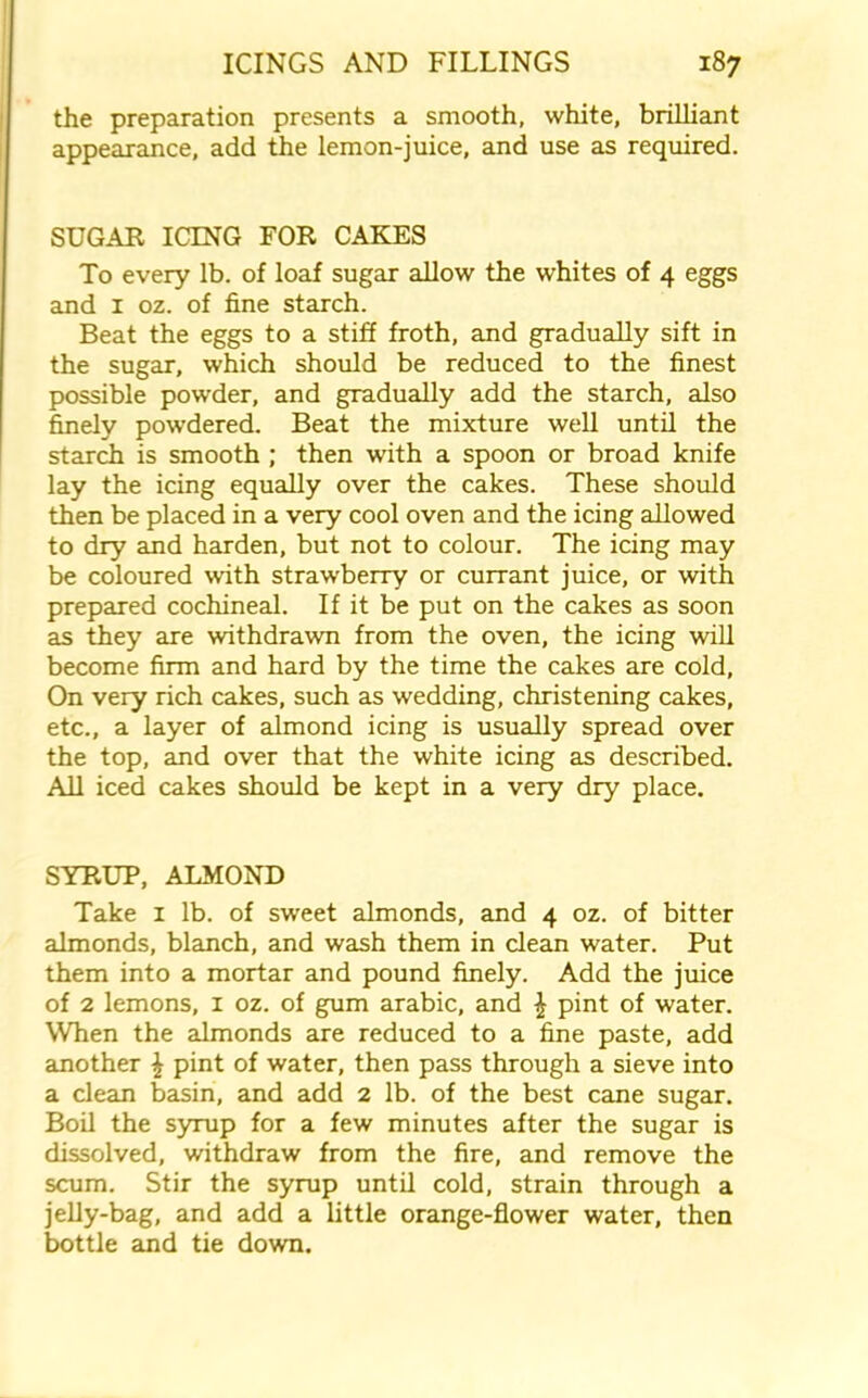 the preparation presents a smooth, white, brilliant appearance, add the lemon-juice, and use as required. SUGAR ICING FOR CAKES To every lb. of loaf sugar allow the whites of 4 eggs and 1 oz. of fine starch. Beat the eggs to a stiff froth, and gradually sift in the sugar, which should be reduced to the finest possible powder, and gradually add the starch, also finely powdered. Beat the mixture well until the starch is smooth ; then with a spoon or broad knife lay the icing equally over the cakes. These should then be placed in a very cool oven and the icing allowed to dry and harden, but not to colour. The icing may be coloured with straw'berry or currant juice, or with prepared cochineal. If it be put on the cakes as soon as they are withdrawn from the oven, the icing will become firm and hard by the time the cakes are cold, On very rich cakes, such as wedding, christening cakes, etc., a layer of almond icing is usually spread over the top, and over that the white icing as described. All iced cakes should be kept in a very dry place. SYRUP, ALMOND Take 1 lb. of sweet almonds, and 4 oz. of bitter almonds, blanch, and wash them in clean water. Put them into a mortar and pound finely. Add the juice of 2 lemons, 1 oz. of gum arabic, and £ pint of water. When the almonds are reduced to a fine paste, add another £ pint of water, then pass through a sieve into a clean basin, and add 2 lb. of the best cane sugar. Boil the syrup for a few minutes after the sugar is dissolved, withdraw from the fire, and remove the scum. Stir the syrup until cold, strain through a jelly-bag, and add a little orange-flower water, then bottle and tie down.