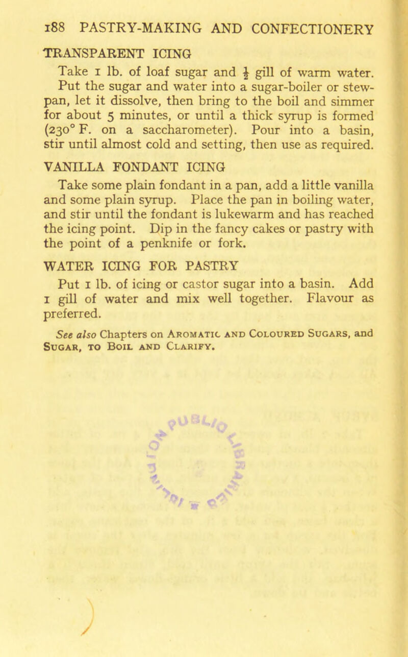 TRANSPARENT ICING Take i lb. of loaf sugar and £ gill of warm water. Put the sugar and water into a sugar-boiler or stew- pan, let it dissolve, then bring to the boil and simmer for about 5 minutes, or until a thick syrup is formed (230° F. on a saccharometer). Pour into a basin, stir until almost cold and setting, then use as required. VANILLA FONDANT ICING Take some plain fondant in a pan, add a little vanilla and some plain syrup. Place the pan in boiling water, and stir until the fondant is lukewarm and has reached the icing point. Dip in the fancy cakes or pastry with the point of a penknife or fork. WATER ICING FOR PASTRY Put 1 lb. of icing or castor sugar into a basin. Add 1 gill of water and mix well together. Flavour as preferred. See also Chapters on Aromatic and Coloured Sugars, and Sugar, to Boil and Clarify. ;