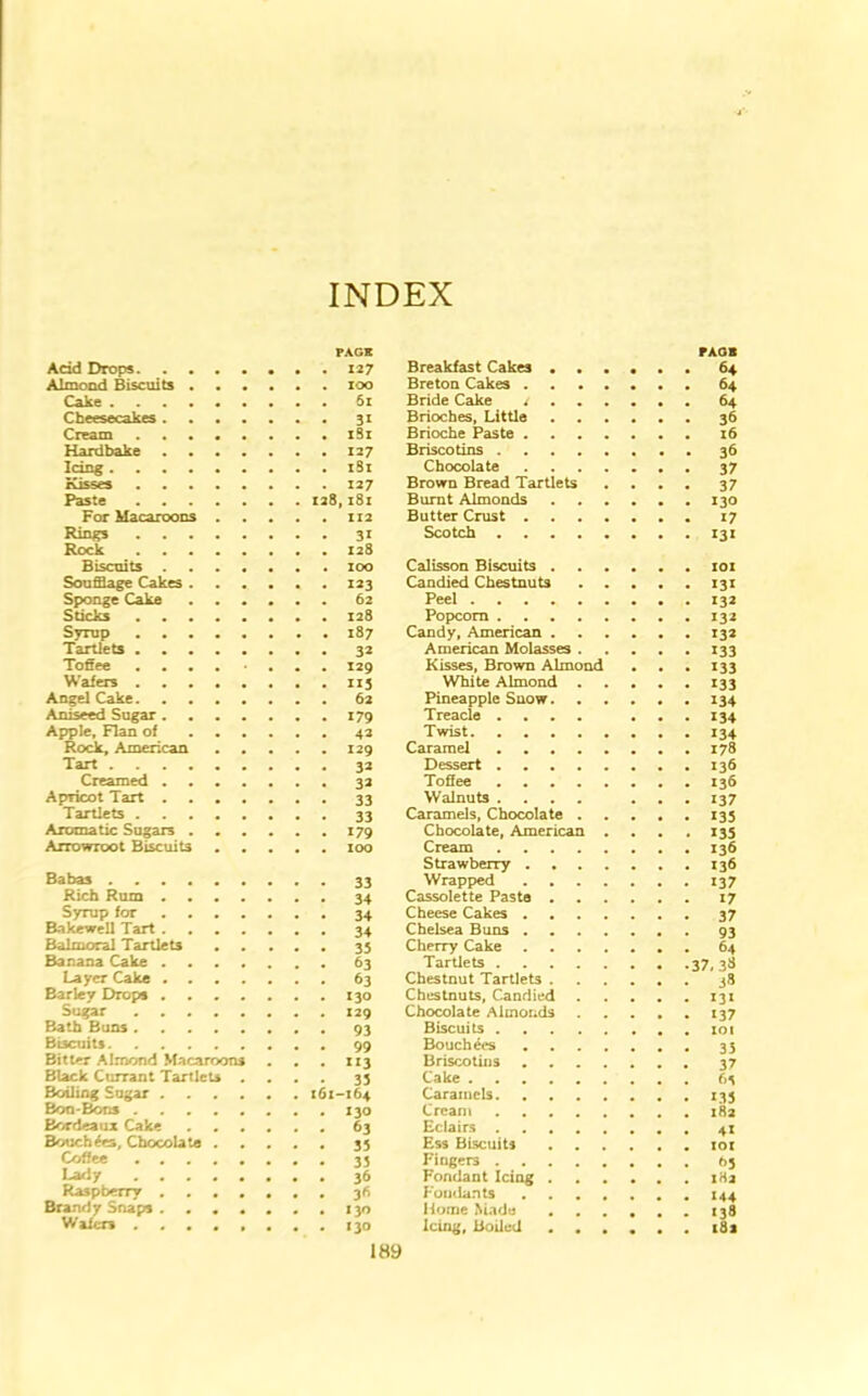 INDEX PAGE Add Drops 127 Almond Biscuits zoo Cake 61 Cheesecakes 31 Cream xSx Hardbake 127 Idng xSi Kisses X27 Paste 128, x8i For Macaroons 112 Rings 31 Rock X28 Biscuits zoo Soufflage Cakes 123 Sponge Cake 62 Sticks 128 Syrup 187 Tartlets 32 Toffee .... . 129 Wafers 115 Angel Cake 62 Aniseed Sugar 179 Apple, Flan of 42 Rock, American 129 Tart 32 Creamed 32 Apricot Tart 33 Tartlets 33 Aromatic Sugars 179 Arrowroot Biscuits 100 Babas 33 Rich Rum 34 Syrup for 34 Bakewell Tart 34 Balmoral Tartlets 35 Banana Cake 63 Layer Cake 63 Barley Drops 130 Sugar ........ 129 Bath Buns 93 Biscuits 99 Bitter Almond Macaroons . . . 113 Black Currant Tartlets .... 33 Boiling Sugar 161-164 Bon-Bons 130 Bordeaux Cake 63 Bouchers, Chocolate 35 Coffee 35 Lady 36 Raspberry 36 Brandy Snaps 130 Wafers ........ 130 Breakfast Cakes Breton Cakes Bride Cake / Brioches, Little Brioche Paste Briscotins Chocolate Brown Bread Tartlets .... Burnt Almonds Butter Crust Scotch PAGE 64 64 64 36 16 36 37 37 130 17 131 Calisson Biscuits . Candied Chestnuts Peel Popcorn Candy, American . American Molasses . Kisses, Brown Almond White Almond . Pineapple Snow. Treacle .... Twist Caramel Dessert Toffee Walnuts .... Caramels, Chocolate . Chocolate, American . Cream Strawberry . Wrapped . Cassolette Paste . . Cheese Cakes . Chelsea Buns . Cherry Cake . . Tartlets Chestnut Tartlets . Chestnuts, Candied Chocolate Almonds . Biscuits Bouchees . Briscotins . Cake Caramels Cream Eclairs Ess Biscuits Fingers Fondant Icing . Fondants . . . . Home Made Icing, Boiled . . . iox *3* 132 132 132 133 133 133 134 134 134 178 136 136 137 135 135 136 136 137 17 37, 37 93 64 38 13* *37 101 35 37 6^ *35 182 4* IOX f>3 xHa *44 138 18s I8y