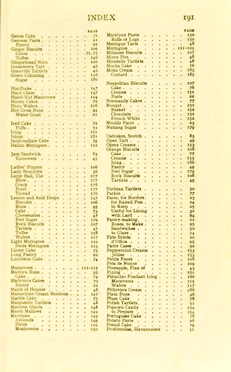 JACK Genoa Cake 71 Genoese Paste 21 Pastry 2X Ginger Biscuits 105 Cakes 7*. 7* Toffee X40 Gingerbread Nuts 100 Gooseberry Tart 4® Granville Tartlets 40 Green Colouring 126 Sugar ,....•••180 Hardbake 147 Hard Glare M7 Hazel-Nut Macaroons . . . . 114 Honey Cakes 72 Horn Wafers xi6 Hot Cross Buns 94 Water Crust 21 Iced Cake 72 Puffs 52 Icing i6x Icings 181 Intermediate Cake 78 Italian Meringues 12a Jam Sandwich 89 Turnovers . 45 Ladies’ Fingers 106 Lady Bouch4es 36 Large Ball, The x77 Blow 177 Crack 178 Pearl 177 Thread 176 Lemon and Acid Drops .... 147 Biscuits 106 Buns .......... 93 Cake 73 Cheesecakes 47 Peel Sugar 179 Rock Biscuits 107 Tartlets 47 Toffee 158 Wafers 117 Light Meringues 12a Swiss Menngues 123 Linzer Cake 73 Long Pastry 22 Luncheon Cake 74 Macarcons 1x2-113 Madeira Buns 93 Cake 74 Madeleine Cakes 75 Pastry 22 Maids of Honour 48 Maraschino Cream Bonbons . . . X47 - 75 Marguerite Tartlets 48 Marrons Glaces X48 Marsh Mallows 149 Marzipan ........ 149 Almonds ....... 149 Dates ........ 149 Mushrooms ....... 130 pxoa Marzipan Paste 150 Rolls or Logs 150 Meringue Tarts 48 Meringues 121-123 Milanese Biscuits 107 Mince Pies 48 Mirabelle Tartlets 48 Mocha Cake 78 Moka Cream • 183 Custard 183 Neapolitan Biscuits 107 Cake 76 Creams 13 x Paste 22 Normandy Cakes 77 Nougat X3X Basket 132 Chocolate 152 French White 15a Nouille Paste 23 Nutmeg Sugar 179 Oatcakes, Scotch Open Tart . Opera Creams . Orange Biscuits Cake . Creams . Icing . . . Pastry . . Peel Sugar . Rock Biscuits Tartlets . 83 49 153 108 77 X53 186 49 179 108 49 Parisian Tartlets Parkin Paste, for Borders for Raised Pies to Keep Useful for Lining with Lard Pastry-making Roses, to Make Sandwiches to Glaze Pate Bris^e d'Office Patty Cases Peppermint Creams Jellies Petits Fours Pets de Nonne ...... Pineapple, Flan of Piping Pistachio Fondant Icing . . . Macaroons Wafers Pithiviers Cream Plain Buns Plum Cake ....... Polish Tartlets Popcorn Candy to Prepare Portuguese Cake ...... Potato Paste Pound Cake . Prohterolles, Havannaises . 50 77 23 24 25 30 24 33 50 14 20 23 50 X53 X53 108 109 43 16c 186 115 ii7 .86 96 78 5X 154 154 78 26 79 5*