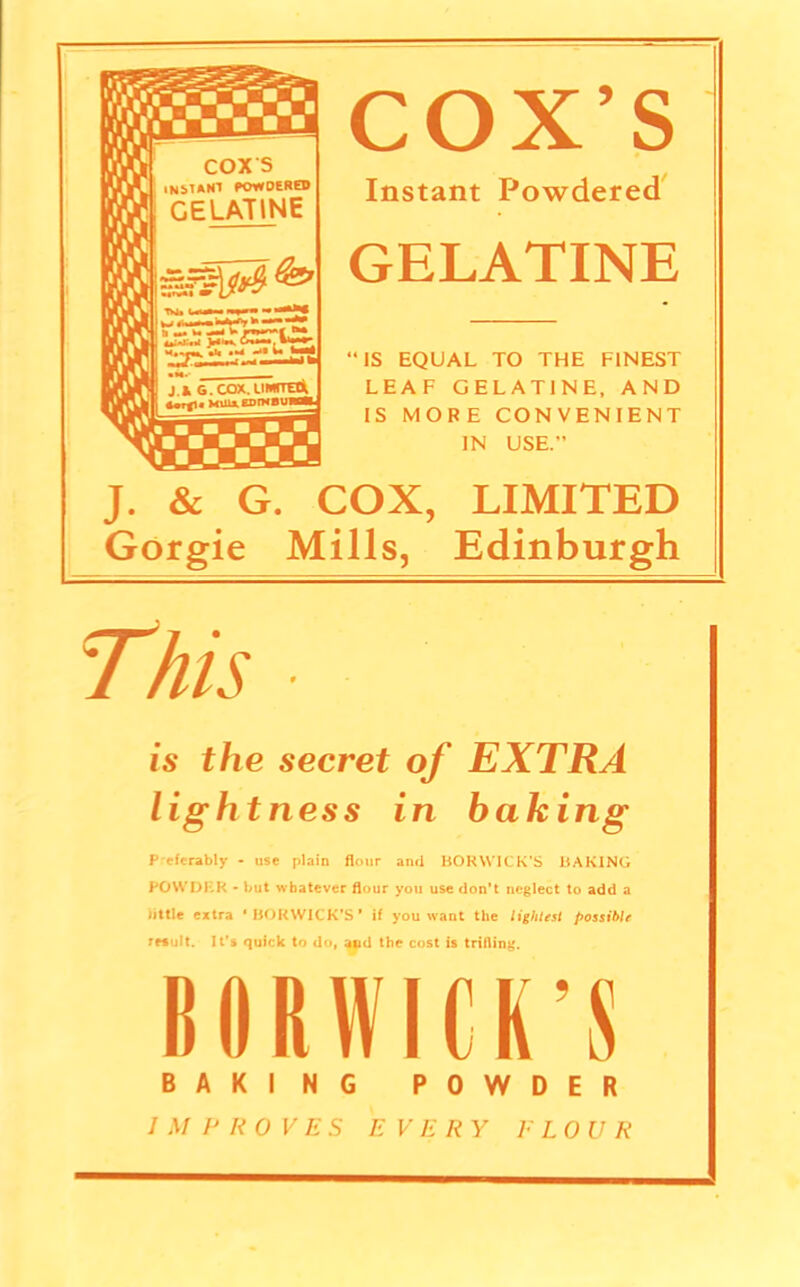 COX’S Instant Powdered GELATINE “IS EQUAL TO THE FINEST LEAF GELATINE, AND IS MORE CONVENIENT IN USE. J. & G. COX, LIMITED Gorgie Mills, Edinburgh is the secret of EXTRA lightness in baking P eferably - use plain flour and BORVVICK’S BAKING POWDER - but whatever flour you use don’t neglect to add a little extra ‘BOKWICK’S* if you want the lightest possible result. It’s quick to do, and the cost is trifling. BORWICK’S BAKING POWDER IMPROVES EVERY E LOU R