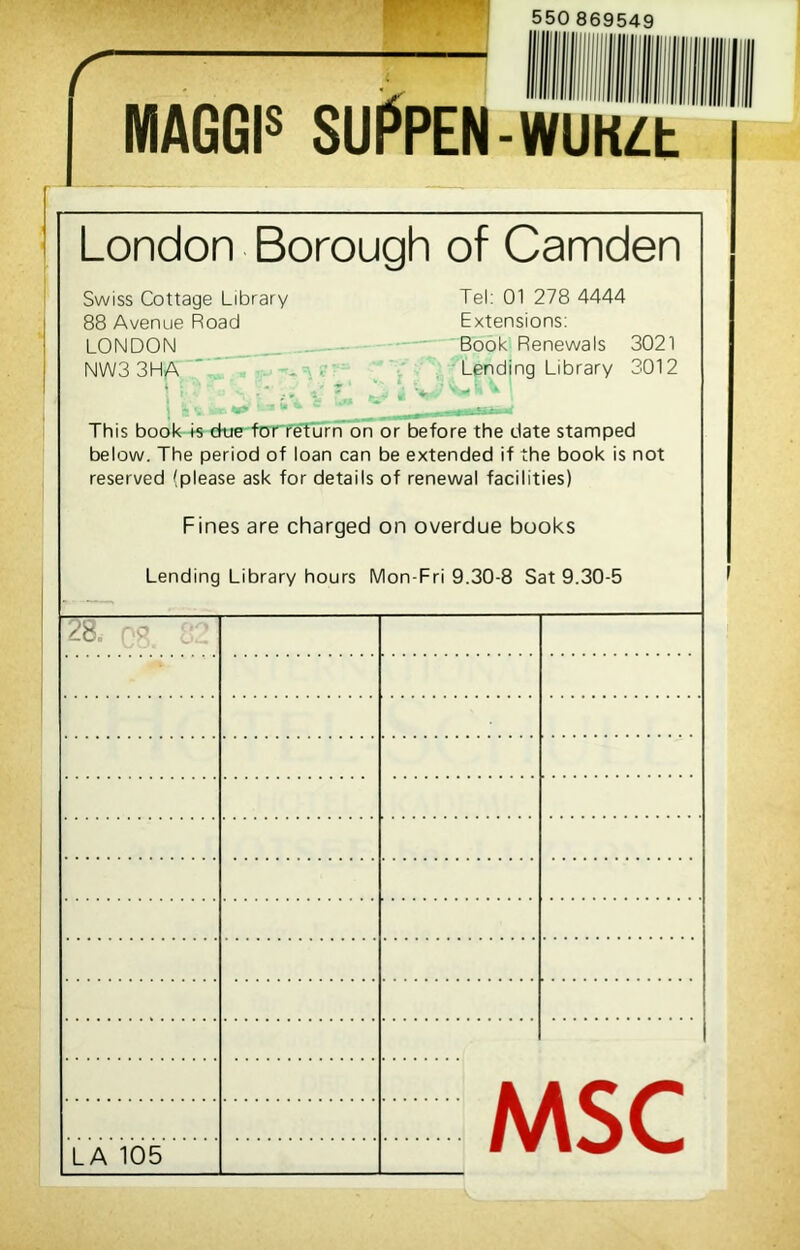 550 869549 r MAGGIS SUPPEN-WUK/Ct London Borough of Camden Swiss Cottage Library Tel: 01 278 4444 88 Avenue Road Extensions: LONDON Book Renewals 3021 NW3 3HA Lending Library 3012 \ 1 T * This book ts due for return on or before the date stamped below. The period of loan can be extended if the book is not reserved (please ask for details of renewal facilities) Fines are charged on overdue books Lending Library hours Mon-Fri 9.30-8 Sat 9.30-5 28. 08 - ■ MSC LA 105