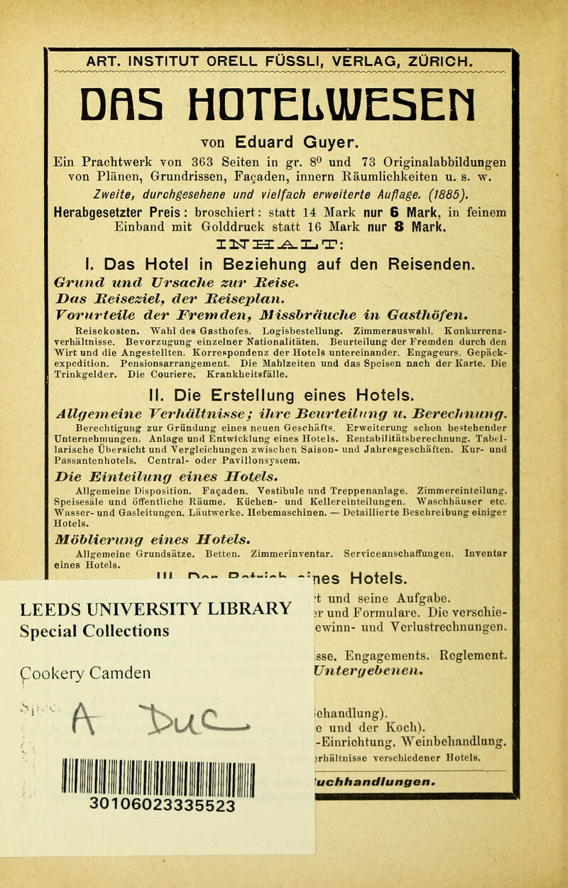 ART. INSTITUT ORELL FÜSSLI, VERLAG, ZURICH. DOS HDTELU/ESEM von Eduard Guyer. Ein Prachtwerk von 363 Seiten in gr. 8° und 73 Originalabbildungen von Plânen, Grundrissen, Façaden, innern Râumlichkeiten u. s. w. Zweite, durchgesehene und vielfach erweiterte Au fl âge. (1885). Herabgesetzter Preis : broschiert : statt 14 Mark nur 6 Mark, in feinem Einband mit Golddruck statt 16 Mark nur 8 Mark. IUHALT: I. Das Hôtel in Beziehung auf den Reisenden. Gruntl und Ursache zur Beise. Das Beiseziél, der Beiseplan. Vornrteile der Fretnden, M issbrduche in Gastliofen. Rei9ekosten. Wahl des Gasthofes. Logisbestellung. Zimmeraus-wahl. Konkurrenz- verhâltnisse. Bevorzugung einzelner Nationalitâten. Beurteilung der Fremden durch den Wirt und die Angestellten. Korrespondenz der Hotels untereinander. Engageurs. Gepack- expcdition. Pensionsarrangement. Die Mahlzeiten und das Speisen nach der Karte. Die Trinkgelder. Die Couriere. Krankheitsfàlle. II. Die Erstellung eines Hotels. Allgemeine Verhültnisse; ihre Beurteilung u. Berechnung. Berechtigung zur Gründung eines neuen Geschafts. Erweiterung schon bestebender Unternehmungen. Anlage und Entwlcklung eines Hotels. Rentabilitâtsberechnung. Tabel- larische Übersicht und Yergleichungen zwischen Saison- und Jahresgescliaften. Kur- und Passantenhotels. Central- oder Pavillonsyscem. Die Einteilung eines Hotels. Allgemeine Disposition. Façaden. Vestibule und Treppenanlage. Zimmereintcilung. Speisesale und ôffentlichc Riiume. Küchen- und Kellereinteilungen. Waschhauser etc. Wa9ser- und Gasleitungen. Lautwerke. Ilebemaschinen. — Detaillierte Bcschreibung einiger Hotels. Moblierung eines Hotels. Allgemeine Grundsâtze. Betten. Zimmerinventar. Serviceanschaffungen. Inventar eines Hotels. ni DA“:-U -:nes Hotels. LEEDS UNIVERSITY LIBRARY fr Zi Formulare. Die vei’schie- Special Collections cwinn- und Verlustrechnungen. ^ookery Camden sse. Engagements. Reglement. Untergebcncn. (\ 1>UC—• 30106023335523 lehandlung). e und der Koch). -Einriohtung. Weinbeliandlung. jrhaltnisse verschiedener Hotels. *uchhandlungen.