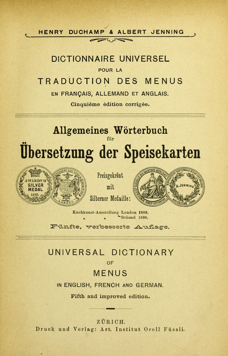 HENRY DUCHAMP & ALBERT JENNING DICTIONNAIRE UNIVERSEL POUR LA TRADUCTION DES MENUS EN FRANÇAIS, ALLEMAND ET ANGLAIS. Cinquième édition corrigée. Allgemeines Wôrterbuch fiir Übersetzung der Speisekarten Kochkunst-AusstelluDg1 London 1888. „ „ '‘‘Briissel 1888. Ir,-ü.3afte, verbesseite UNIVERSAL DICTIONARY OF MENUS IN ENGLISH, FRENCH AND GERMAN. Fifth and improved édition. Z Ü El CH. Druok und Verlag: Art. Institut Orell Fiissli.