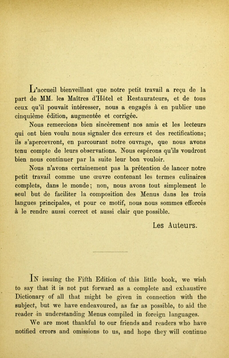 Li’accueil bienveillant que notre petit travail a reçu de la part de MM. les Maîtres d’Hôtel et Restaurateurs, et de tous ceux qu’il pouvait intéresser, nous a engagés à en publier une cinquième édition, augmentée et corrigée. Nous remercions bien sincèrement nos amis et les lecteurs qui ont bien voulu nous signaler des erreurs et des rectifications; ils s’apercevront, en parcourant notre ouvrage, que nous avons tenu compte de leurs observations. Nous espérons qu’ils voudront bien nous continuer par la suite leur bon vouloir. Nous n’avons certainement pas la prétention de lancer notre petit travail comme une œuvre contenant les termes culinaires complets, dans le monde; non, nous avons tout simplement le seul but de faciliter la composition des Menus dans les trois langues principales, et pour ce motif, nous nous sommes efforcés à le rendre aussi correct et aussi clair que possible. Les Auteurs. In issuing the Fifth Edition of this little book, we wish to say that it is not put forward as a complété and exhaustive Dictionary of ail that might be given in connection with the subject, but we bave endeavoured, as far as possible, to aid the reader in understanding Menus compiled in foreign languages. We are most thankful to our friends and readers who hâve notified errors and omissions to us, and hope they will continue