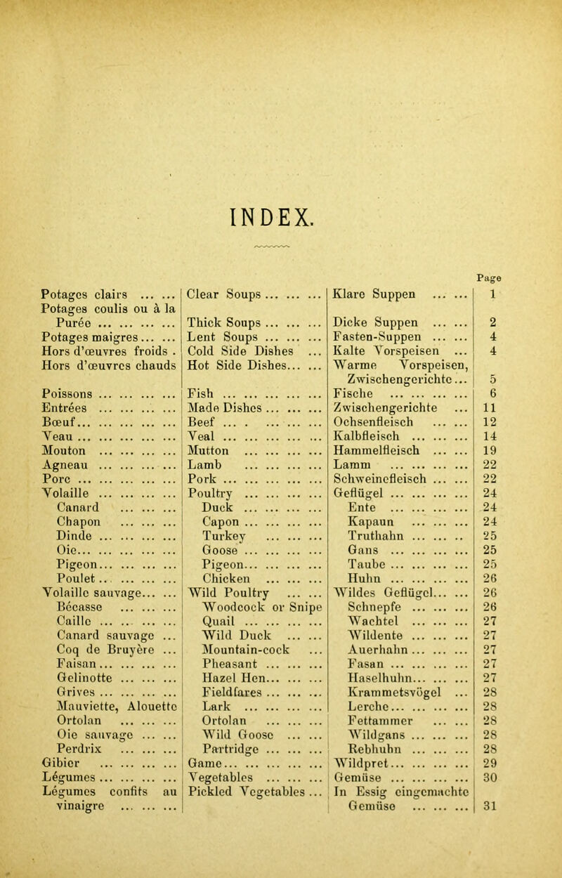 INDEX, Page Potages clairs Clear Soups Klare Suppen 1 Potages coulis ou à la Puréo Thick Soups Dicke Suppen 2 Potages maigres Lent Soups Fasten-Suppen 4 Hors d’œuvres froids . Cold Side Dishes ... Kalte Yorspeisen ... 4 Hors d’œuvres chauds Hot Side Dishes Warme Yorspeisen, Zwischengerichtc... 5 Poissons Fish Fische 6 Entrées ... Made Dishes Zwiscliengerichte 11 Bœuf Beef Ochsenfleisch 12 Yeau Veal Ivalbfleisch 14 Mouton Mutton Hammelfleisch 19 Agneau Lamb Lamni 22 Porc Pork Schweincfleisch 22 Yolaille Poultry Geflügel 24 Canard Duck Ente 24 Chapon Capon Kapaun 24 Dinde Turkey Truthahn 25 Oie Goose Gans 25 Pigeon Pigeon Taube 25 Poulet.. Chicken Hulin 26 Volaille sauvage Wild Poultry Wildes Geflügel 26 Bécasse Woodcock or Snipe Schnepfe 26 Caille Quail Wachtel 27 Canard sauvage ... Wild Duck Wildente 27 Coq de Bruyère ... Mountain-cock Auerhahn 27 Faisan Pheasant Fasan 27 Gelinotte Hazel Hen Haselhuhn 27 Grives Field Tares Kramraetsvogel ... 28 Mauviette, Alouette Lark Lerchc 28 Ortolan Ortolan Fettammcr 28 Oie sauvage Wild Goose Wildgans 28 Perdrix Partridge Rebhuhn 28 Gibier Game Wildpret 29 Légumes Yegetables Gemüse 30 Légumes confits au Pickled Yegetables... In Essig cingcmachtc vinaigre Gemüse 31