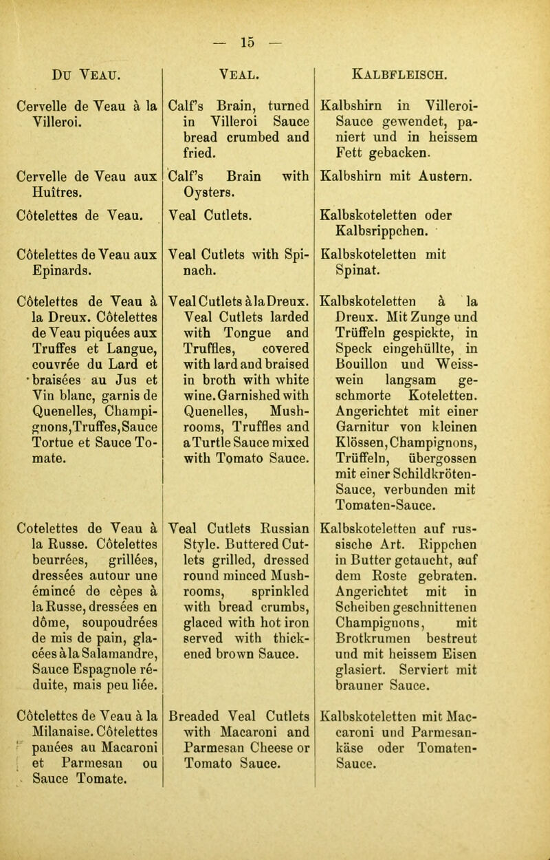 Du Veau. Cervelle de Veau à la Villeroi. Cervelle de Veau aux Huîtres. Côtelettes de Veau. Côtelettes de Veau aux Epinards. Côtelettes de Veau à la Dreux. Côtelettes de Veau piquées aux Truffes et Langue, couvrée du Lard et •braisées au Jus et Vin blanc, garnis de Quenelles, Champi- gnons,Truffes, Sauce Tortue et Sauce To- mate. Côtelettes do Veau à la Russe. Côtelettes beurrées, grillées, dressées autour une émincé de cèpes à la Russe, dressées en dôme, soupoudrées de mis de pain, gla- cées àla Salamandre, Sauce Espagnole ré- duite, mais peu liée. Côtelettes de Veau à la Milanaise. Côtelettes pauées au Macaroni et Parmesan ou Sauce Tomate. Veal. Calf’s Brain, turned in Villeroi Sauce bread crumbed and fried. Calf’s Brain with Oysters. Veal Cutlets. Veal Cutlets with Spi- nach. Veal C utlets àla Dreux. Veal Cutlets larded with Tongue and Truffles, covered with lard and braised in broth with white wine.Garnished with Quenelles, Mush- rooms, Truffles and aTurtle Sauce mixed with Tomato Sauce. Veal Cutlets Russian Style. Buttered Cut- s lets grilled, dressed round miuced Mush- rooras, sprinkled with bread crumbs, glaced with hot iron served with thick- ened brown Sauce. Breaded Veal Cutlets with Macaroni and Parmesan Cheese or Tomato Sauce. Kalbfleisch. Kalbshirn in Villeroi- Sauce gewendet, pa- niert und in heissem Fett gebacken. Kalbshirn mit Austern. Kalbskoteletten oder Kalbsrippchen. Kalbskoteletten mit Spinat. Kalbskoteletten à la Dreux. MitZungeund Trüffeln gespickte, in Speck eingehüllte, in Bouillon uud Weiss- wein langsam ge- schmorte Koteletten. Angerichtet mit einer Garnitur von kleinen Klôssen, Champignons, Trüffeln, übergossen mit einer Schildkrôten- Sauce, verbunden mit Tomaten-Sauce. Kalbskoteletten auf rus- sische Art. Rippchen in Butter getaucht, auf dem Roste gebraten. Angerichtet mit in Scheiben geschnittenen Champignons, mit Brotkrumen bestreut und mit heissem Eisen glasiert. Serviert mit brauuer Sauce. Kalbskoteletten mit Mac- caroni und Parmesan- kâse oder Tomaten- Sauce.