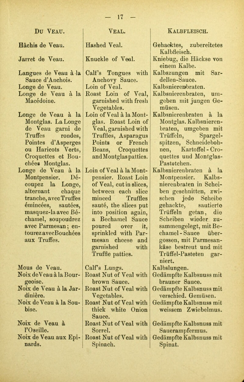 Du Veau. Hâchis de Veau. Jarret de Veau. Langues de Veau à la Sauce d’Anchois. Longe de Veau. Longe de Veau à la Macédoine. Longe de Veau à la Montglas. La Longe de Veau garni de Truffes rondes, Pointes d’Asperges ou Haricots Verts, Croquettes et Bou- chées Montglas. Longe de Veau à la Montpensier. Dé- coupez la Longe, alternant chaque tranche, avec Truffes émincées, sautées, masquez-laavec Bé- chamel, soupoudrez avec Parmesan ; en- tourez avecBouchées aux Truffes. Mous de Veau. Noix deVeau à la Bour- geoise. Noix de Veau à la Jar- dinière. Noix deVeau à la Sou- bise. Noix de Veau à l’Oseille. Noix de Veau aux Epi- nards. Ve al. Hashed Veal. Knuckle of Veal. Calf’s Tongues with Anchovy Sauce. Loin of Veal. Roast Loin of Veal, garnished with fresh Vegetables. Loin of Veal à la Mont- glas. Roast Loin of Veal, garnished with Truffles, Asparagus Points or French Beans, Croquettes and Montglas patties. Loin ofVeal à la Mont- pensier. Roast Loin ofVeal, cutinslices, between each slice minced Truffles sauté, the slices put into position again, a Bechamel Sauce poured over it, sprinkled with Par- mesan chcese and garnished with Truffle patties. Calf’s Lungs. Roast Nut of Veal with brown Sauce. Roast Nut of Veal with Vegetables. Roast Nut ofVeal with thick white Onion Sauce. Roast Nut ofVeal with Sorrel. Roast Nut ofVeal with Spinach. Kalbfleisch. Gehacktes, zubereitetes Kalbfleisch. Kniebug, die Hackse von einem Kalbe. Kalbszungen mit Sar- dellen-Sauce. Kalbsnierenbraten. Kalbsniercnbraten, ura- geben mit jungen Ge- miisen. Kalbsnierenbraten à la Montglas. Kalbsnieren- braten, umgeben mit Triiffeln, Spargel- spitzen, Schneideboh- nen, Kartoffel - Cro- quettes und Montglas- Pastetchen. Kalbsnierenbraten à la Montpensier. Kalbs- nierenbraten in Schei- ben geschnitten, zwi- schen jede Scheibe gehackte, sautierto Trüffeln getan, die Scheiben wieder zu- sammengelegt, mit Be- chamel-Sauce iiber- gossen, mit Parmesan- kase bestreut und mit Trüffel-Pasteteu gar- niert. Kalbslungen. Gedampfte Kalbsuuss mit brauner Sauce. Gedampfte Kalbsnuss mit verschied. Gemüsen. Gedampfte Kalbsnuss mit weissem Zwiebelmus. Gedampfte Kalbsnuss mit Sauerampfermus. Gedampfte Kalbsnuss mit Spinat.