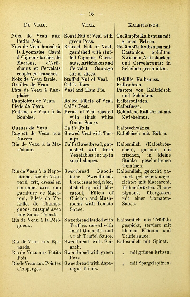 Du Veau. Noix de Veau aux Petits Pois. Noix de Veau braisée à la Lyonnaise. Garni d’Oignons farcies, de Marrons, d’Arti- chauts et Cervelats coupés en tranches. Noix de Veau farcie. Oreilles de Veau. Pâté de Veau à l’An- glaise. Paupiettes de Veau. Pieds de Veau. Poitrine de Veau à la Soubise. Queues de Veau. Ragoût de Veau aux Navets. Ris de Veau à la Ma- cédoine. Ris de Veau à la Napo- litaine. Ris de Veau pané, frit, dressé en couronne avec une garniture de Maca- roni, Filets de Vo- laille, de Champi- gnons, masqué avec une Sauce Tomate. Ris de Veau à la Péri- gueux. Ris de Veau aux Epi- nards. Ris de Veau aux Petits Pois. Ris de Veau aux Pointes d’Asperges. VEAL. Roast Nut ofVeal with green Peas. Braised Nut of Veal, garnished with stuf- fed Oignons, Chest- nuts, Artichokes and Cervelat Sausage eut in slices. Stuffed Nut of Veal. Calf’s Ears. Veal and Ham Pie. Rolled Fillets of Veal. CalFs Feet. Breast of Yeal roasted with thick white Onion Sauce. Calf’s Tails. Stewed Veal with Tur- nips. Calf s Sweetbread, gar- nished with fresh Vegetables eut up in small shapes. Sweetbread Napoli- taine. Sweetbread, breaderumbed, fried, dislied up with Ma- caroni, Fillets of Chicken and Mush- rooms with Tomato Sauce. Sweetbread larded with Trufflcs, served with small Quenelles and a rich Truffol Sauce. Sweetbread with Spi- nach. Sweetbread with green Peas. Sweetbread with Aspa- ragus Points. Kalbfleisch. Gedampfte Kalbsnuss mit grünen Erbsen. Gedampfte Kalbsnuss mit Kastanien, gefüllten Z wiebeln, Ar tischocken und Cervelatwurst in Scheiben geschnitten. Gefiillte Kalbsnuss. Kalbsohren. Pastete von Kalbfleisch und Schinken. Kalbsrouladen. Kalbsfüsse. Gebratene Kalbsbrust mit Zwiebelmus. Kalbsschwânze. Kalbfleisch mit Rüben. Kalbsmilch (Kalbsbrôs- chen), garniert mit frischen, in kleine Stücke geschnittenen Gemüsen. Kalbsmilch, gekocht, pa- niert, gebacken, ange- richtet mit Maccaroni, Hühnerbrüsten, Cham- pignons, übergossen mit einer Tomaten- Sauce. Kalbsmilch mit Trüffeln gespickt, serviert mit kleinen Klossen und Triiffelsauce. Kalbsmilch mit Spinat. „ mit grünen Erbsen. „ mit Spargelspitzen.
