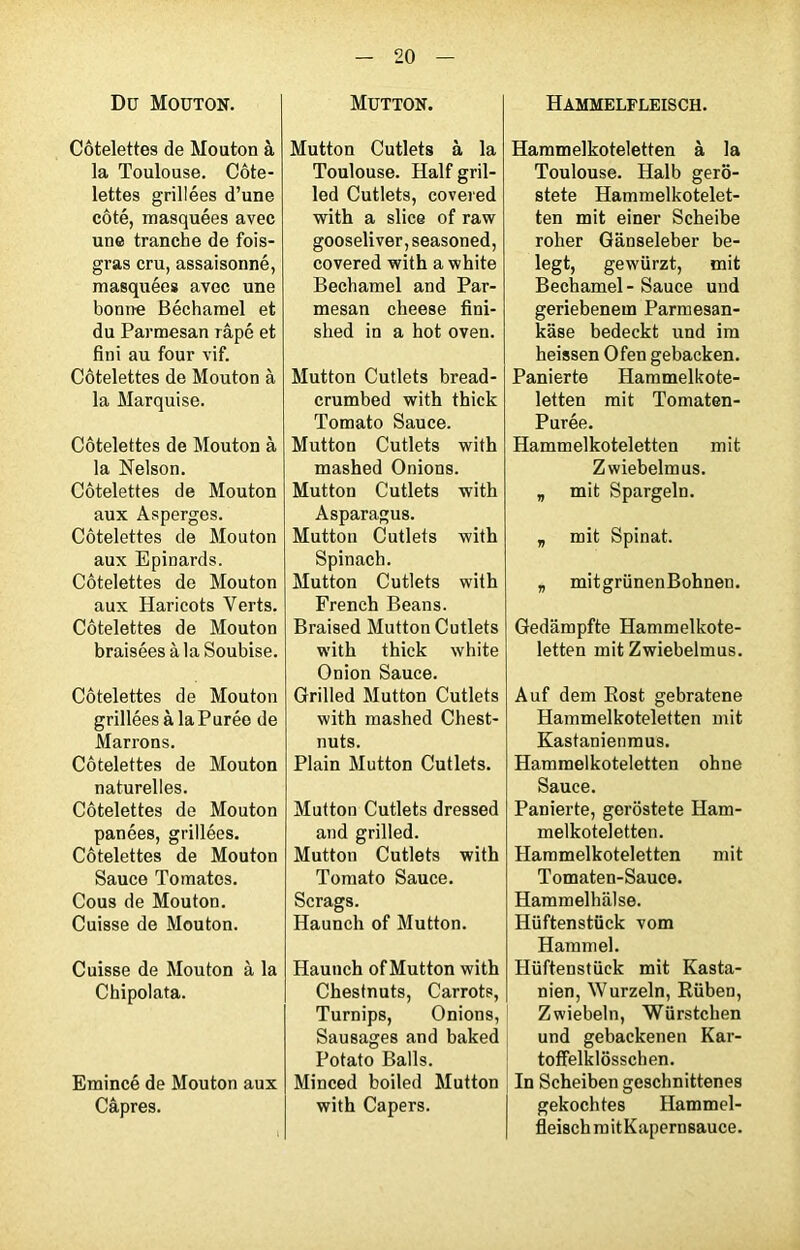 Du Mouton. Côtelettes de Mouton à la Toulouse. Côte- lettes grillées d’une côté, masquées avec une tranche de fois- gras cru, assaisonné, masquées avec une bonne Béchamel et du Parmesan râpé et fini au four vif. Côtelettes de Mouton à la Marquise. Côtelettes de Mouton à la Nelson. Côtelettes de Mouton aux Asperges. Côtelettes de Mouton aux Epinards. Côtelettes de Mouton aux Haricots Verts. Côtelettes de Mouton braisées à la Soubise. Côtelettes de Mouton grillées à la Purée de Marrons. Côtelettes de Mouton naturelles. Côtelettes de Mouton panées, grillées. Côtelettes de Mouton Sauce Tomates. Cous de Mouton. Cuisse de Mouton. Cuisse de Mouton à la Chipolata. Emincé de Mouton aux Câpres. Mutton. Mutton Cutlets à la Toulouse. Half gril- led Cutlets, covered with a slice of raw gooseliver, seasoned, covered with a white Bechamel and Par- mesan cheese fini- shed in a hot oven. Mutton Cutlets bread- crumbed with thick Tomato Sauce. Mutton Cutlets with mashed Onions. Mutton Cutlets with Asparagus. Mutton Cutlets with Spinach. Mutton Cutlets with French Beans. Braised Mutton Cutlets with thick white Onion Sauce. Grilled Mutton Cutlets with mashed Chest- nuts. Plain Mutton Cutlets. Mutton Cutlets dressed and grilled. Mutton Cutlets with Tomato Sauce. Scrags. Haunch of Mutton. Haunch of Mutton with Chestnuts, Carrots, Turnips, Onions, Sausages and baked Potato Balls. Minced boiled Mutton with Capers. Hammelfleisch. Hammelkoteletten à la Toulouse. Halb gero- stete Hammelkotelet- ten mit einer Scheibe roher Gânseleber be- legt, gewürzt, mit Bechamel-Sauce und geriebenem Parmesan- kâse bedeckt und ira heissen Ofen gebacken. Panierte Hammelkote- letten mit Tomaten- Purée. Hammelkoteletten mit Zwiebelmus. „ mit Spargeln. „ mit Spinat. v mitgrünenBohnen. Gedampfte Hammelkote- letten mit Zwiebelmus. Auf dem Eost gebratene Hammelkoteletten mit Kastanienmus. Hammelkoteletten ohne Sauce. Panierte, gerostete Ham- melkoteletten. Hammelkoteletten mit Tomaten-Sauce. Hammelhâlse. Hiiftenstück vom Hammel. Hiiftenstück mit Kasta- nien, Wurzeln, Rüben, Zwiebeln, Würstchen und gebackenen Kar- toffelklôsschen. In Scheiben geschnittenes gekochtes Hammel- fleisch mitKapernsauce.