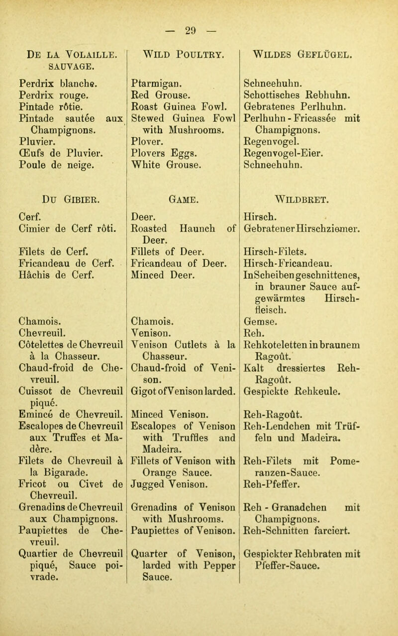 De la Volaille. SAUVAGE. Perdrix blanche. Perdrix rouge. Pintade rôtie. Pintade sautée aux Champignons. Pluvier. Œufs de Pluvier. Poule de neige. Du Gibier. Cerf. Cimier de Cerf rôti. Filets de Cerf. Fricandeau de Cerf. Hachis de Cerf. Chamois. Chevreuil. Côtelettes de Chevreuil à la Chasseur. Chaud-froid de Che- vreuil. Cuissot de Chevreuil piqué. Emincé de Chevreuil. Escalopes de Chevreuil aux Truffes et Ma- dère. Filets de Chevreuil à la Bigarade. Fricot ou Civet de Chevreuil. Grenadins de Chevreuil aux Champignons. Paupiettes de Che- vreuil. Quartier de Chevreuil piqué, Sauce poi- vrade. WlLD POULTRY. Ptarmigan. Red Grouse. Roast Guinea Fowl. Stewed Guinea Fowl with Mushrooms. Plover. Plovers Eggs. White Grouse. Game. Deer. Roasted Haunch of Deer. Fillets of Deer. Fricandeau of Deer. Minced Deer. Chamois. Venison. Venison Cutlets à la Chasseur. Chaud-froid of Veni- son. Gigot ofV enison larded. Minced Venison. Escalopes of Venison with Truffles and Madeira. Fillets of Venison with Orange Sauce. Jugged Venison. Grenadins of Venison with Mushrooms. Paupiettes of Venison. Quarter of Venison, larded with Pepper Sauce. Wildes Geflügel. Schneehuhn. Schottisches Rebhuhn. Gebratenes Perlhuhn. Perlhuhn-Fricassée mit Champignons. Regenvogel. Regenvogel-Eier. Schneehuhn. WlLDBRET. Hirsch. Gebratenerliirschziemer. Hirsch-Filets. Hirsch-Fricandeau. InScheiben geschnittenes, in brauner Sauce auf- gewârmtes Hirsch- fleisch. Gemse. Reh. Rehkoteletten in braunem Ragoût. Kalt dressiertes Reh- Ragoût. Gespickte Rehkeule. Reh-Ragoût. Reh-Lendchen mit Trüf- feln und Madeira. Reh-Filets mit Pome- ranzen-Sauce. Reh-Pfeffer. Reh - Granadchen mit Champignons. Reh-Schnitten farciert. Gespickter Rehbraten mit Pfeffer-Sauce.