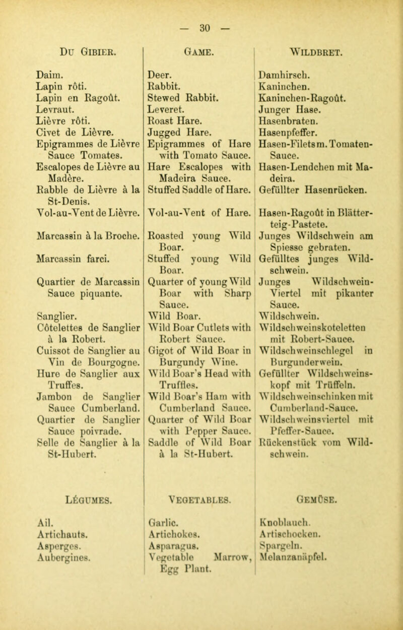 Du Gibier. Daim. Lapin rôti. Lapin en Ragoût. Levraut. Lièvre rôti. Civet de Lièvre. Epigrammes de Lièvre Sauce Tomates. Escalopes de Lièvre au Madère. Rabble de Lièvre à la St-Denis. Vol-au-Yent de Lièvre. Marcassin à la Broche. Marcassin farci. Quartier de Marcassin Sauce piquante. Sanglier. Côtelettes de Sanglier à la Robert. Cuissot de Sanglier au Vin de Bourgogne. Iluro de Sanglier aux Truffes. Jambon de Sanglier Sauce Cumberland. Quartier de Sanglier Sauce poivrade. Selle do Sanglier à la St-Hubert. Légumes. Ail. Artichauts. Asperges. Aubergines. Game. Deer. Rabbit. Stewed Rabbit. Leveret. Roast Ilare. Jugged Ilare. Epigrammes of Ilare with Tomato Sauce. Hare Escalopes with Madeira Sauce. StufFed Saddle of Hare. Vol-au-Vent of Hare. Roasted young Wild Boar. Stuflfed young Wild Boar. Quarter of young Wild Boar with Sharp Sauce. Wild Boar. Wild Boar Cutlets with Robert Sauce. Gigot of Wild Boar in Burgundy Wine. Wild Boar's Ilead with Truftles. Wild Boar’s Ilam with Cumberland Sauce. Quarter of Wild Boar with Pepper Sauce. Saddle of Wild Boar à la St-Hubert. VEOETABLE8. Garlic. Artichokes. Asparagus. Vegctable Marrow, Egg Plant. WlLDBRET. Damhirsch. Kaninchen. Kaninchen-Ragoût. Junger Hase. Hasenbraten. HasenpfefFer. Hasen-Filetsm.Tomaten- Sauce. Hasen-Lendchen mit Ma- deira. Gefüllter Hasenrûcken. Hasen-Ragoût in Bliitter- teig-Pastete. Junges Wildschwein am Spie8sc gebraten. Gefülltes junges Wild- schwein. Junges Wildschwein- Viertel mit pikanter Sauce. Wildschwein. Wildschweinskotcletten mit Robert-Sauce. Wildschweinschlegel in Burgunderwein. Gefüllter Wildschweins- kopf mit Trüffeln. Wildschweinschinken mit Cumberland-Sauce. Wildschweinsviertel mit Pfeflfer-Sauce. Rückenstück vom Wild- schwein. GemOse. Knohlauch. Artischocken. Spargeln. Melanzaniipfel.