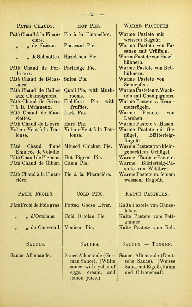 Pâtés Chauds. Pâté Chaud à la Finan- cière. „ , de Faisan. „ „ deGelinottes. Pâté Chaud de Per- dreaux. Pâté Chaud de Bécas- sines. Pâté Chaud de Cailles aux Champignons. Pâté Chaud de Grives I#* à la Périgueux. Pâté Chaud de Mau- viettes. Pâté Chaud de Lièvre. Vol-au-Vent à la Tou- louse. Pâté Chaud d’une Emincée deVolaille. Pâté Chaud de Pigeons. Pâté Chaud de Gibier. Pâté Chaud à la Finan- cière. Pâtés Froids. Pâté Froid de Foie gras. „ „ d’Ortolans. „ , de Chevreuil. Sauces. Sauce Allemande. Hot Pies. Pie à la Financière. Pheasant Pie. Hazel-hen Pie. Partridge Pie. Snipe Pie. Quail Pie, with Mush- rooms. Fieldfare Pie with Truffles. Lark Pie. Hare Pie. Vol-au-Vent à la Tou- louse. Minced Chicken Pie. Hot Pigeon Pie. Game Pie. Pie à la Financière. Cold Pies. Potted Goose Liver. Cold Ortolan Pie. Venison Pie. Sauces. Sauce Allemande (Ger- man Sauce). (White sauce with yolks of eggs, cream, and lemon juice.) Warme Pasteten. Warme Pastete mit weissem Ragoût. Warme Pastete von Fa- sanen mit Trüffeln. WarmePastete von Hasel- hühnern. Warme Pastete von Reb- hühnern. Warme Pastete von Schnepfen. Warme Pasteten v.Wach- teln mit Champignons. Warme Pastete v. Kram- metsvôgeln. Warme Pastete von Lerchen. Warme Pastete v. Hasen. Warme Pastete mit Ge- fliigel, Blàtterteig- Ragoût. Warme Pastete von klein- gehacktem Geflügel. Warme Tauben-Pastete. Warme Blâtterteig-Pa- stete von Wildbret. Warme Pastete m. feinem weissem Ragoût. Kalte Pasteten. Kalte Pastete von Gânse- leber. Kalte Pastete vom Fett- ammer. Kalte Pastete vom Reh. Saucen — Tünken. Sauce Allemande (Deut- sche Sauce). (Weisse Sauce mit Eigelb,Rahm und Citronensaft.