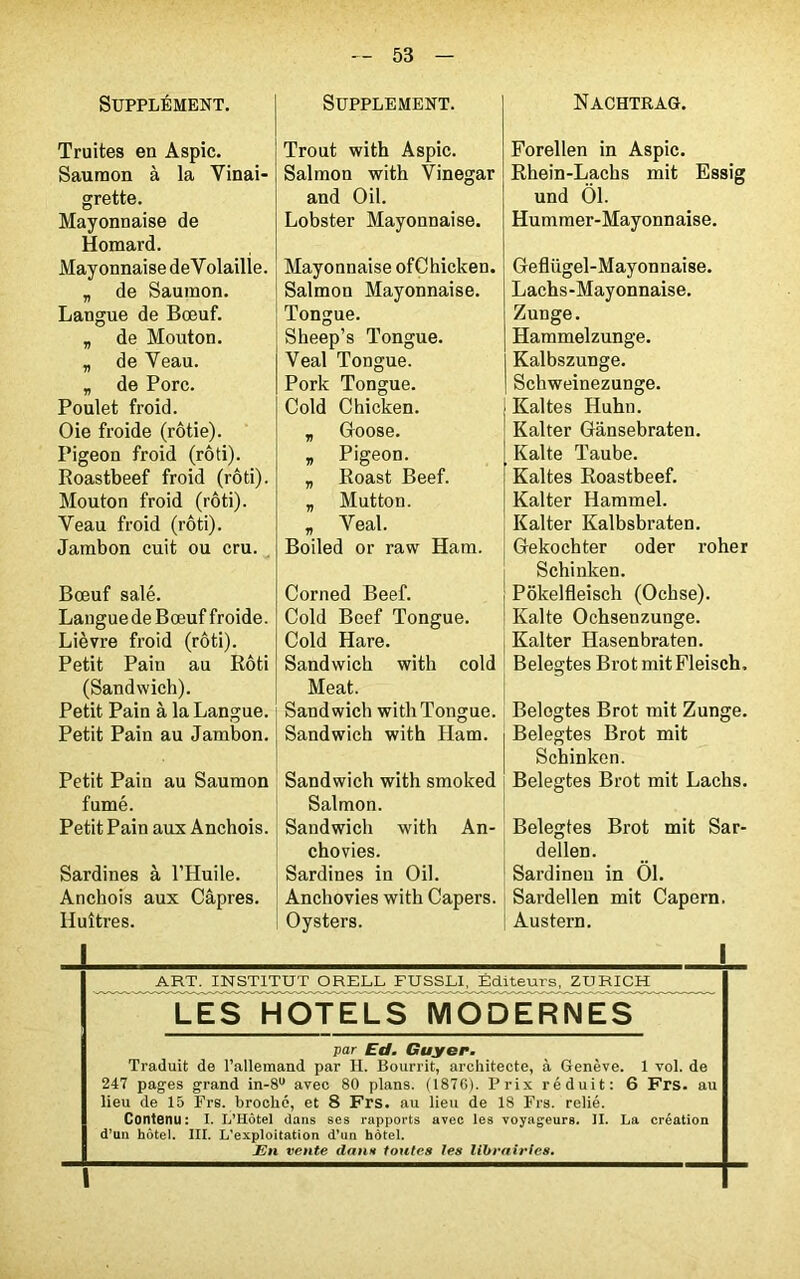 Supplément. Truites en Aspic. Saumon à la Vinai- grette. Mayonnaise de Homard. Mayonnaise deVolaille. „ de Saumon. Langue de Bœuf. „ de Mouton. „ de Veau. „ de Porc. Poulet froid. Oie froide (rôtie). Pigeon froid (rôti). Roastbeef froid (rôti). Mouton froid (rôti). Veau froid (rôti). Jambon cuit ou cru. Bœuf salé. Languede Bœuf froide. Lièvre froid (rôti). Petit Pain au Rôti (Sandwich). Petit Pain à la Langue. Petit Pain au Jambon. Petit Pain au Saumon fumé. Petit Pain aux Anchois. Sardines à l’Huile. Anchois aux Câpres. Huîtres. SUPPLEMENT. Trout with Aspic. Salmon with Vinegar and Oil. Lobster Mayonnaise. Mayonnaise ofChicken. Salmon Mayonnaise. Tongue. Sheep’s Tongue. Veal Tongue. Pork Tongue. Cold Chicken. „ Goose. » Pigeon. „ Roast Beef. „ Mutton. „ Veal. Boiled or raw Ham. Corned Beef. Cold Beef Tongue. Cold Hare. Sandwich with cold Méat. Sandwich with Tongue. Sandwich with Ham. Sandwich with smoked Salmon. Sandwich with An- chovies. Sardines in Oil. Anchovies with Capers. Oysters. NACHTRAG. Forellen in Aspic. Rhein-Lachs mit Essig und Ôl. Hummer-Mayonnaise. GefUigel-Mayonnaise. Lachs-Mayonnaise. Zunge. Hammelzunge. Kalbszunge. Schweinezunge. Kaltes Huhn. Kalter Gànsebraten. Kalte Taube. Kaltes Roastbeef. Kalter Hammel. Kalter Kalbsbraten. Gekochter oder roher Schinken. Pokelfleisch (Ochse). Kalte Ochsenzunge. Kalter Hasenbraten. Belegtes Brot mit Fleisch, Belogtes Brot mit Zunge. Belegtes Brot mit Schinken. Belegtes Brot mit Lachs. Belegtes Brot mit Sar- dellen. Sardineu in 01. Sardellen mit Capern. Austern. _ART. INSTITUT ORELL FU£SLI, jSditeurs, ZURICH LE S HOTE LS MODERNES par Ed. Guyer. Traduit de l’allemand par 11. Bourrit, architecte, à Genève. 1 vol. de 247 pages grand in-8u avec 80 plans. (1876). Prix réduit: 6 Frs. au lieu de 15 Frs. broché, et 8 Frs. au lieu de 18 Frs. relié. Contenu: I. I/Hôtel dans ses rapports avec les voyageurs. II. La création d’un hôtel. III. L’exploitation d’un hôtel. En vente dans toutes les librairies.