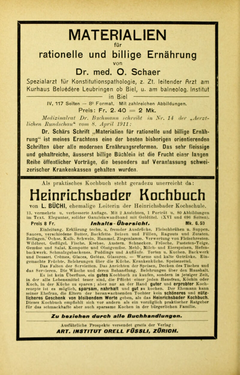 MATERIALIEN für rationelle und billige Ernâhrung von Dr. med. O. Schaer Spezialarzt für Konstitutionspathologie, z. Zt. leitender Arzt am Kurhaus Beloédère Leubringen ob Biel, u. am balneolog. Institut in Biel IV, 117 Seiten — 8° Format. Mit zahlreichen Abbildungen. Preis: Fr. 2. 40 = 2 Mk. Medizinalrat Dr. Bach maint schreibt itt Xr. 14 der mAerzt- lichen Rundschau'1' rom 8. April 1911: Dr. Schârs Schrift ..Materialien für rationelle und billige Ernëh- rung‘‘ ist meines Erachtens eine der besten bisherigen orientierenden Schriften über aile modemen Ernâhrungsreformen. Das sehr fleissige und gehaltreiche, àusserst billige Büchlein ist die Frucht einer langen Reihe offentlicher Vortràge, die besonders auf Veranlassung schwei- zerischer Krankenkassen gehalten wurden. Als praktisches Kochbuch steht gerndezu unerreicht da: HeinrichsbadEr Kochbuch von L. BÜCHI, ehemalige Leiterin der Ueinrichsbnder Kochschule. 13. vcrmehrte u. verbesserte Autlage. Mit 2 Anslchten, 1 Portrat u. 80 Abbildungen im Text. Kleganter, solidor Ganzlelnwandband mit Qoldtitel. «XVI und G96 Sellent. Preis 8 Fr. Inhnfta Üborsicht. Mk. 6.53 Einleitung. Erkliirung tecbn. u. fremder Ausdrürke. Flci*chbrühen u. Suppen. Saucen, versehiedene Butter, Backfette* Bel/en und Füllen, Bagouts und Zutatcn. Beilagen. O ch se. Kulb. Schweln. llmnmrl. Ziegenlamm. Ver* ertung von Fleischresten. WOdbret, Geflügel. Fische. Krebae. Auatem. Scbnecken. Frdsche. Paatetcn-Tcige. Gemüse und Salut. Kompotto und Obstgemflse. Mehl-, Mileh- und Kicrspeisen. llefen- backwerk. Schmalzgebackenes. Pudding* und AuHaufe. Tortcn u. Kuclien. Backwerk und Dessert. Crème*, Glace*, Gelée*. Glanuren. — Wurme und kalte Getrânko. Ein- gemuchte Früchte. Belehrungcn über die Kücbe. Krunkenküche. Speisetettrl. I)a* Falten der Servietten. Das Anrlchten der Sp«-i*en, Decken de* Tlsche* und das Servieren. Die Wiische und deren Behandlung. Belehrungen über den llau»balt. Es ist kein Cberflus*, ein gutes Kochbuch tu kaufen, sondern in jettiger Zeit, in dit aile Lebensmittel teuer sind, die Pflicbt einer Jeden llau<«frau, Kocbin oder Koch, In der Kflche tu sparen ; aber nur an der lland guter und erprobter Koch- rezepte Ut es müglich, tparsam. nahrhaft und gut su koeben. Der Khemann kann seiner Khcfrau, die Eltern der heranwaebsenden Tochter kein schoneres und nütz- llcheres Geschenk von bleibendem Werte geben, al* da* Heinrichsbader Kochbuch. Dieses Kochbueh empflehlt sich ror andern al* ein vortüglieh praktischer Ratgcber für das schmarkhafte aber auch * par** me Kochen in der bürgerlichen Famille. Zu boziohon durch alto Buchhandlungon. Auaführlicbe Prospekte rer*endet gratis der Verlag: ART. INSTITUT ORELL f0S8U, ZORIOH.