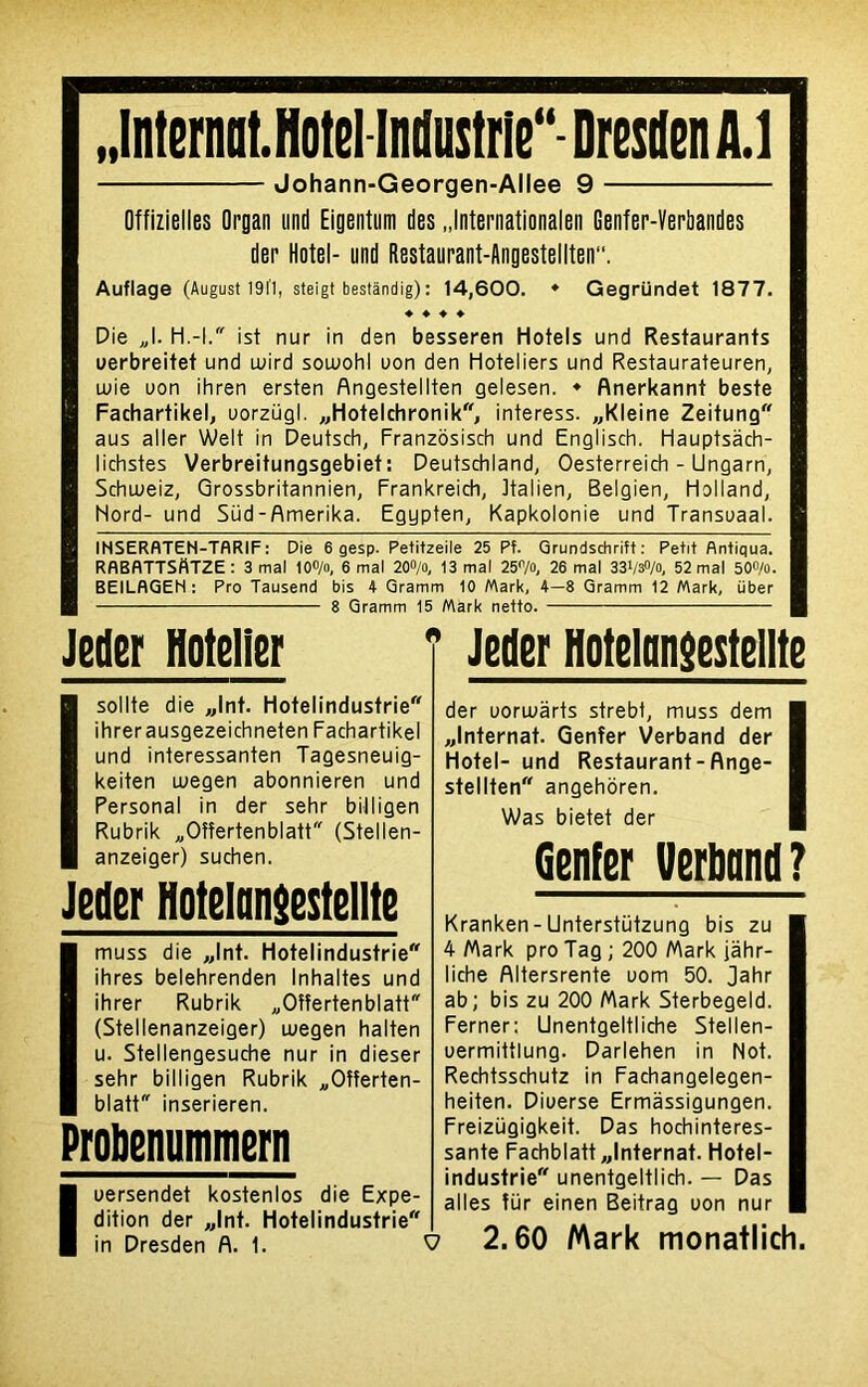 ..Internat. Hôtel Industrie** Dresden A.1 Johann-Georgen-Allee 9 Offizielles Organ und Eigentum des .Jnternationalen Genfer-Verbandes der Hôtel- und Restaurant-Angestellten. Auflage (August 19l'1, steigt bestândig): 14,600. ♦ Gegründet 1877. ♦ ♦ ♦ ♦ Die J. H.-l. ist nur in den besseren Hotels und Restaurants uerbreitet und tuird soutohl uon den Hôteliers und Restaurateuren, lüie uon ihren ersten Angestellten gelesen. ♦ Anerkannt beste Fachartikel, uorzügl. «Hotelchronik, interess. «Kleine Zeitung aus aller Welt in Deutsch, Franzôsisch und Englisch. Hauptsâch- lichstes Verbreitungsgebiet: Deutschland, Oesterreich - Ungarn, Schuteiz, Orossbritannien, Frankreich, ttalien, Belgien, Holland, Nord- und Süd-Amerika. Egypten, Kapkolonie und Transuaal. INSERflTEN-TflRIF : Die 6 gesp. Pe+itzeile 25 Pf. Grundschrift : Petit flntiqua. RflBflTTSflTZE: 3 mal 10O/o, 6 mal 20°/o, 13 mal 25°/o, 26 mal 33V3°/o, 52 mal 50°/o. BEILflGEN : Pro Tausend bis 4 Gramm 10 Mark, 4—8 Gramm 12 Mark, über 8 Gramm 15 Mark netto. Jeüer Hôtelier Isollte die «Int. Hotelindustrie ihrerausgezeichneten Fachartikel und interessanten Tagesneuig- keiten utegen abonnieren und Personal in der sehr billigen Rubrik „Oîîertenblatt (Stellen- anzeiger) suchen. Jeder Hotelansestellte Imuss die «Int. Hotelindustrie ihres belehrenden Inhaltes und ihrer Rubrik „Oîîertenblatt (Stellenanzeiger) utegen halten u. Stellengesuche nur in dieser sehr billigen Rubrik „Oîîerten- blatt inserieren. Probcnummern Iuersendet kostenlos die Expé- dition der «Int. Hotelindustrie in Dresden A. 1. Jeder Hotelansestellte der uorutârts strebt, muss dem I «Internat. Qenîer Verband der I Hôtel- und Restaurant - Ange- I stellten angehoren. Was bietet der Genfer tferband ? Kranken - Unterstützung bis zu 4 Mark pro Tag ; 200 Mark jâhr- liche flltersrente uom 50. Jahr ab; bis zu 200 Mark Sterbegeld. Ferner: Unentgeltliche Stellen- uermittlung. Darlehen in Not. Rechtsschutz in Fachangelegen- heiten. Diuerse Ermassigungen. Freizügigkeit. Das hochinteres- sante Fachblatt «Internat. Hotel- industrie unentgeltlich. — Das ailes ftir einen Beitrag uon nur 2.60 Mark monatlich.