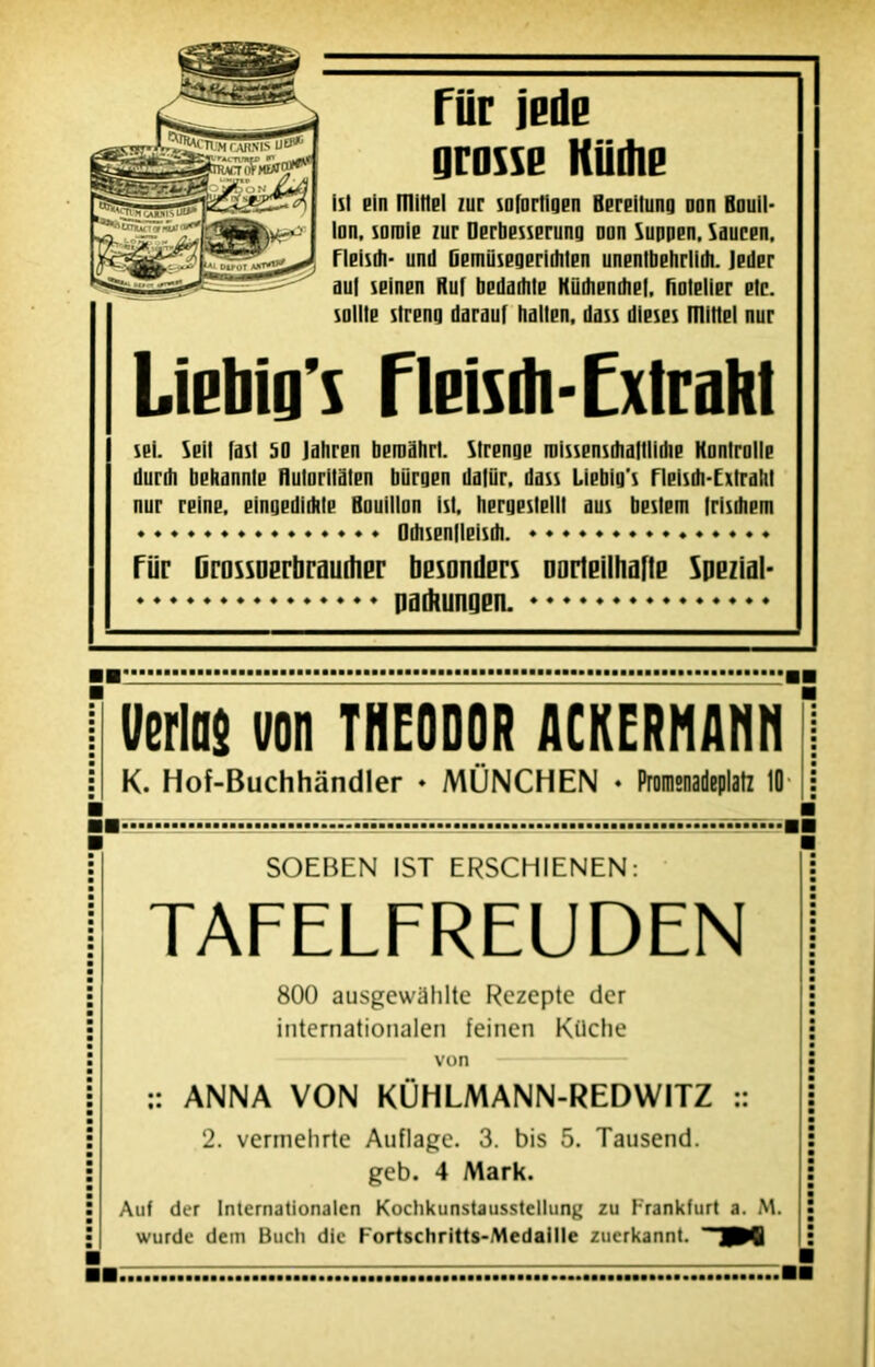 File jede grasse Küdie tst ein mitlBl lur sofortigen Bereilung non Bouil- lon. soroie zur Derbesserung oon Suppen, Saucen. Fleisdi- und üerniisegerirtilen unenlbehrlidi. Jeder au| seinen Ruf bedadile Kiitfiendiel, fiolelier etc. sollte slreng darauf hallen, dass dieses mitlel nur LieMg’s Fleisrti-ExIraM sei. Seil fast 50 lahren beroahrl. Slrenge roissensdialllidie Kontrolle durrh bebannte fluloritalen biirgen daliir. dass Liebig’s Fleisdi-Extralil nur reine, eingedidtte Bouillon isl. hergestell! aus bestem Irisdiern Odisenlleisdi. Fiir Dnissuerbraurtier besonders DortBilhaftB SpBzial- padtungen.